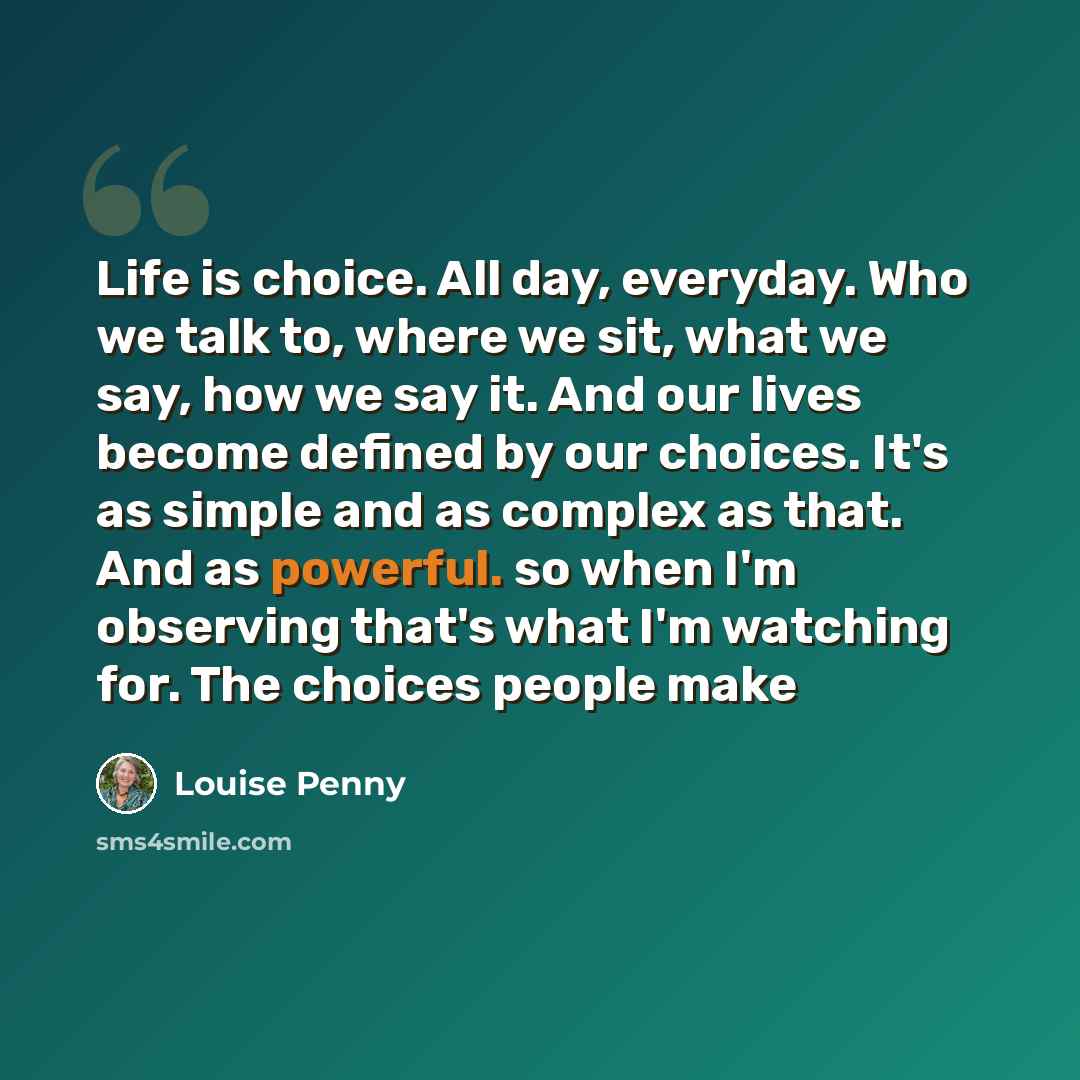 “Life is choice. All day, everyday. Who we talk to, where we sit, what we say, how we say it. And our lives become defined by our choices. It's as simple and as complex as that. And as powerful. so when I'm observing that's what I'm watching for. The choices people make” quote by Louise Penny