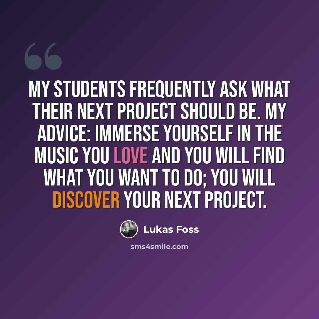 “My students frequently ask what their next project should be. My advice: immerse yourself in the music you love and you will find what you want to do; you will discover your next project.” quote by Lukas Foss