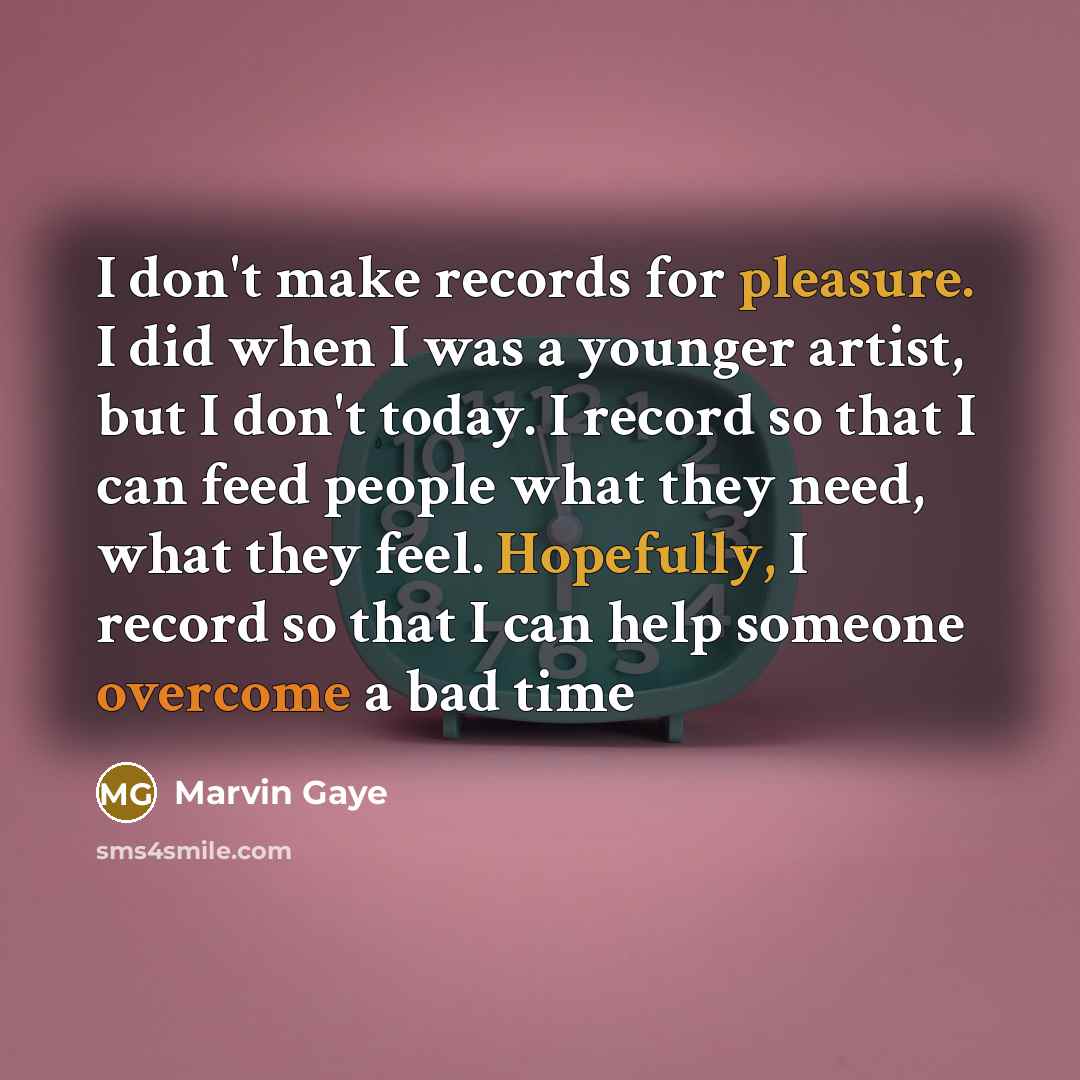 “I don't make records for pleasure. I did when I was a younger artist, but I don't today. I record so that I can feed people what they need, what they feel. Hopefully, I record so that I can help someone overcome a bad time” quote by Marvin Gaye