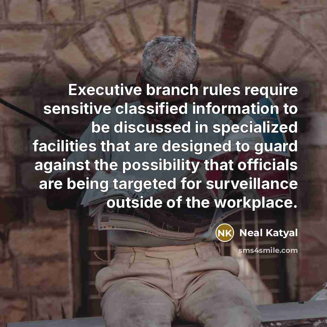 “Executive branch rules require sensitive classified information to be discussed in specialized facilities that are designed to guard against the possibility that officials are being targeted for surveillance outside of the workplace.” quote by Neal Katyal