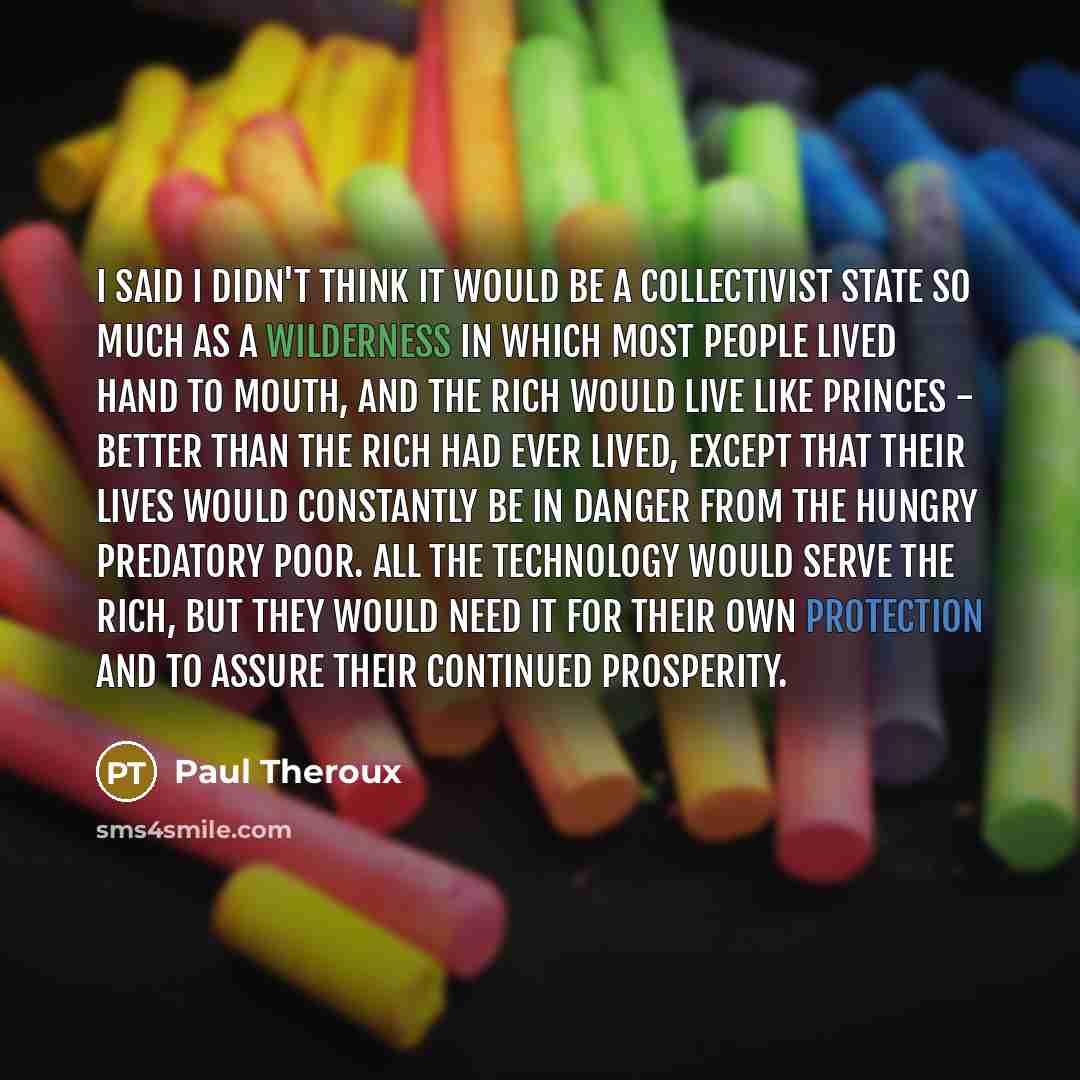 “I said I didn't think it would be a collectivist state so much as a wilderness in which most people lived hand to mouth, and the rich would live like princes - better than the rich had ever lived, except that their lives would constantly be in danger from the hungry predatory poor. All the…” quote by Paul Theroux