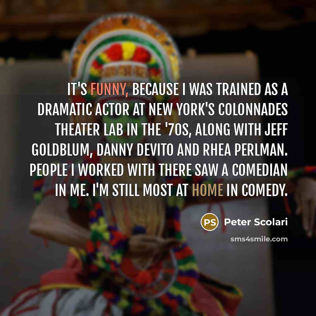 “It's funny, because I was trained as a dramatic actor at New York's Colonnades Theater Lab in the '70s, along with Jeff Goldblum, Danny DeVito and Rhea Perlman. People I worked with there saw a comedian in me. I'm still most at home in comedy.” quote by Peter Scolari
