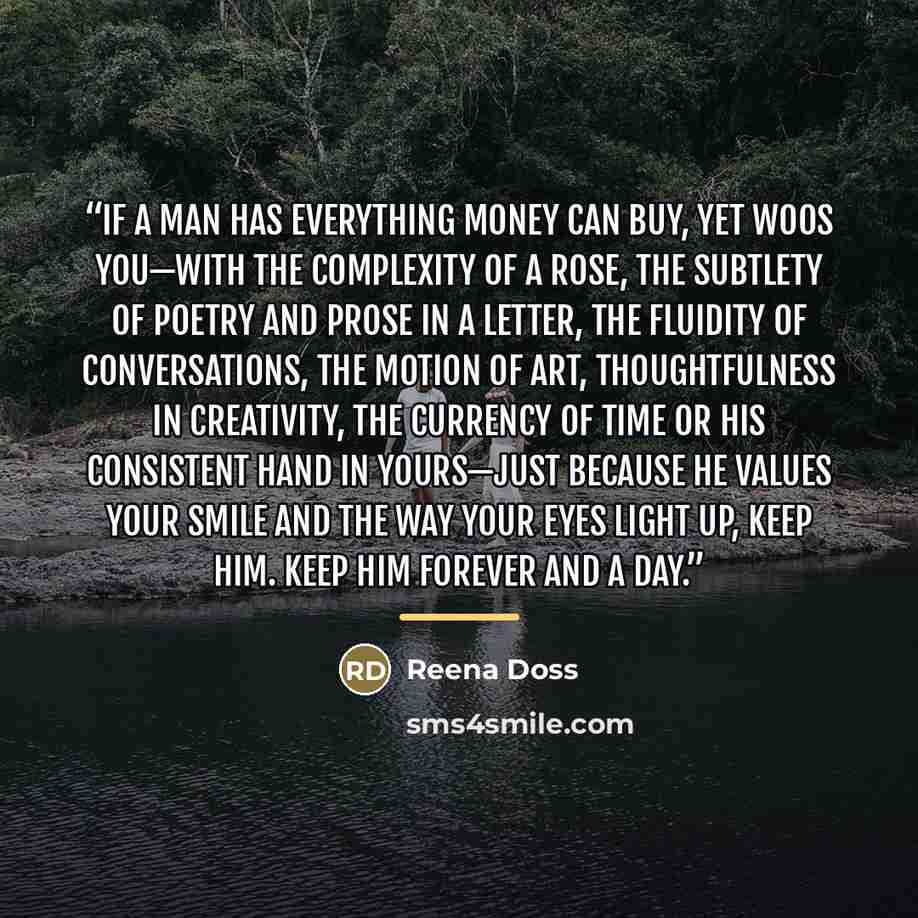 “If a man has everything money can buy, yet woos you—with the complexity of a rose, the subtlety of poetry and prose in a letter, the fluidity of conversations, the motion of art, thoughtfulness in creativity, the currency of time or his consistent hand in yours—just because he values your smile…” quote by Reena Doss