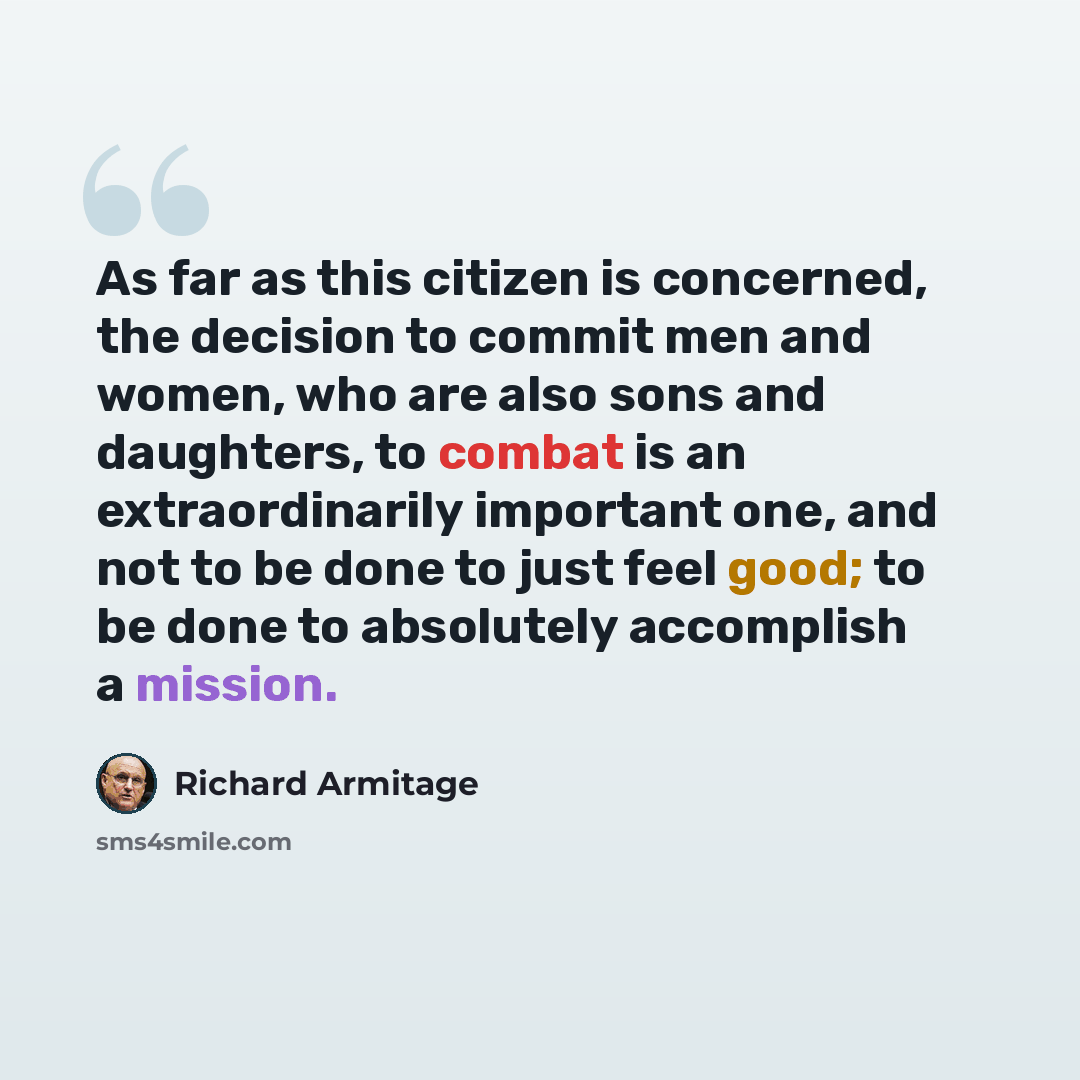 “As far as this citizen is concerned, the decision to commit men and women, who are also sons and daughters, to combat is an extraordinarily important one, and not to be done to just feel good; to be done to absolutely accomplish a mission.” quote by Richard Armitage