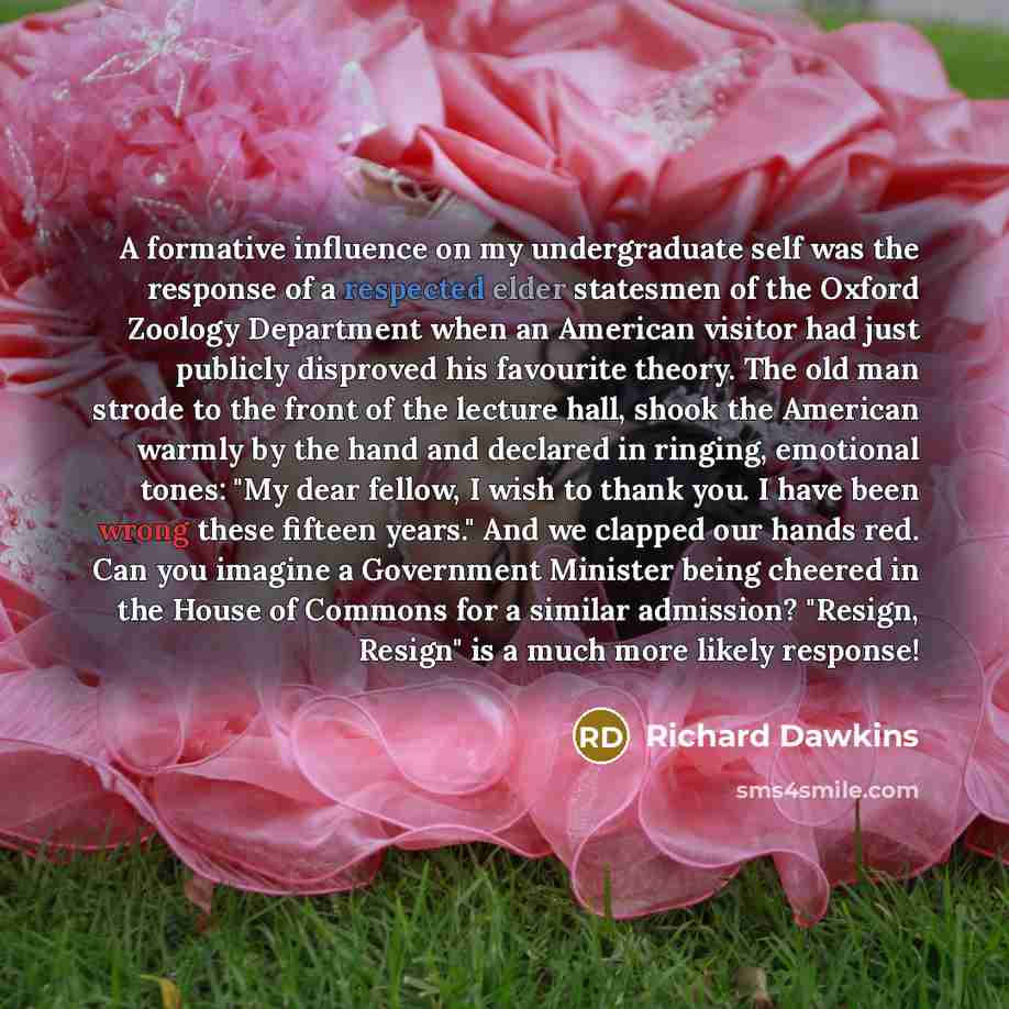 “A formative influence on my undergraduate self was the response of a respected elder statesmen of the Oxford Zoology Department when an American visitor had just publicly disproved his favourite theory. The old man strode to the front of the lecture hall, shook the American warmly by the hand and…” quote by Richard Dawkins
