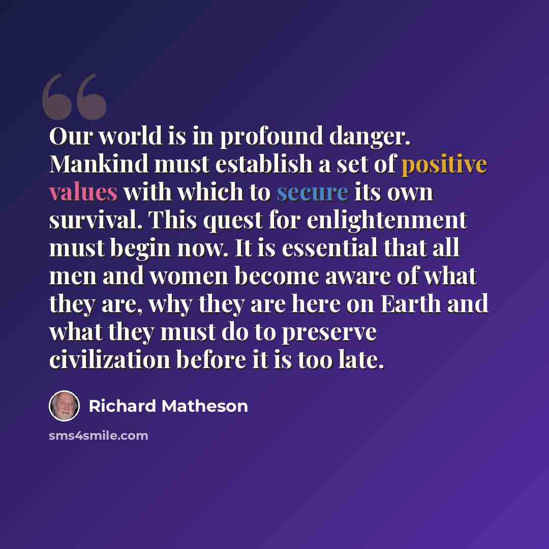 “Our world is in profound danger. Mankind must establish a set of positive values with which to secure its own survival. This quest for enlightenment must begin now. It is essential that all men and women become aware of what they are, why they are here on Earth and what they must do to preserve…” quote by Richard Matheson