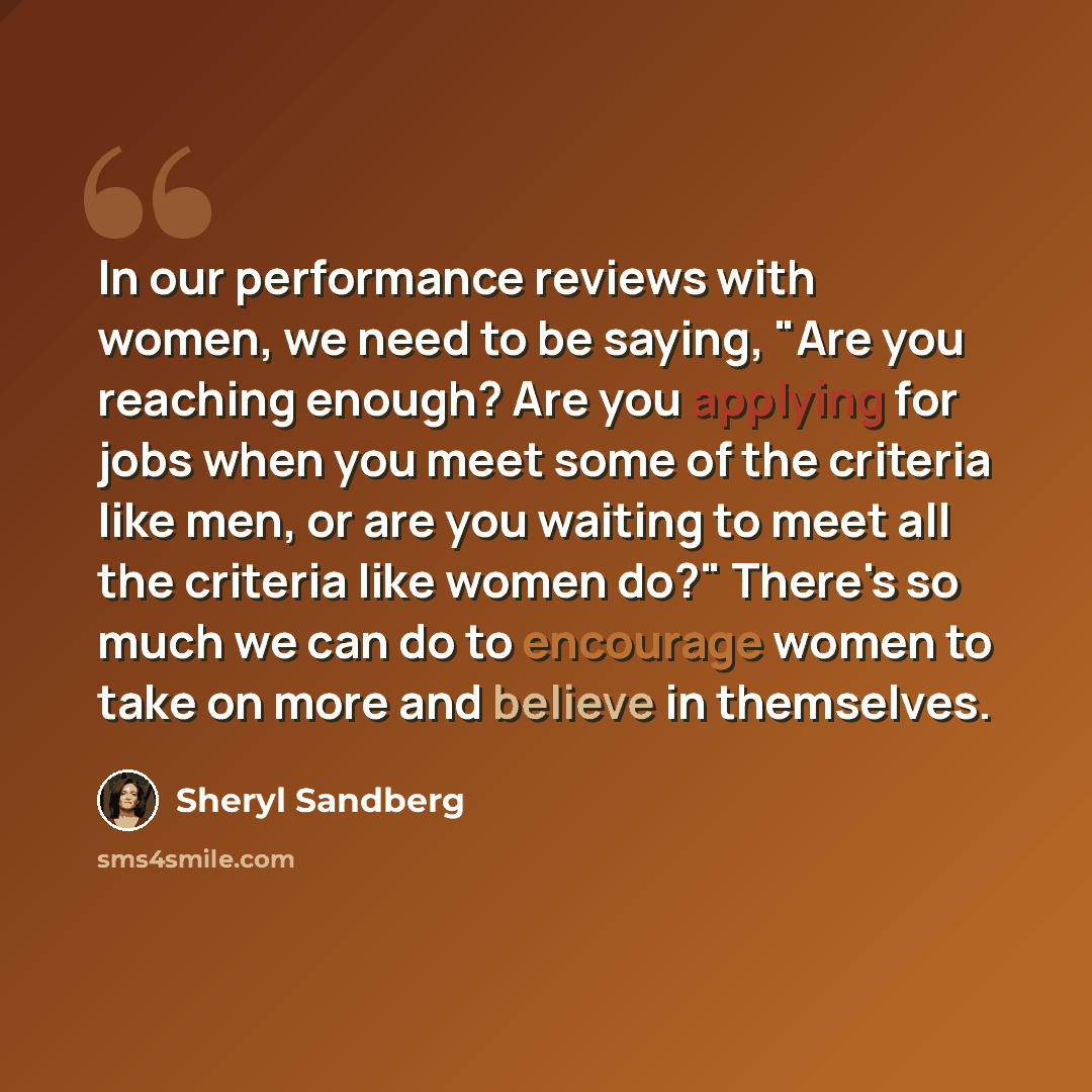 “In our performance reviews with women, we need to be saying, "Are you reaching enough? Are you applying for jobs when you meet some of the criteria like men, or are you waiting to meet all the criteria like women do?" There's so much we can do to encourage women to take on more and believe in…” quote by Sheryl Sandberg