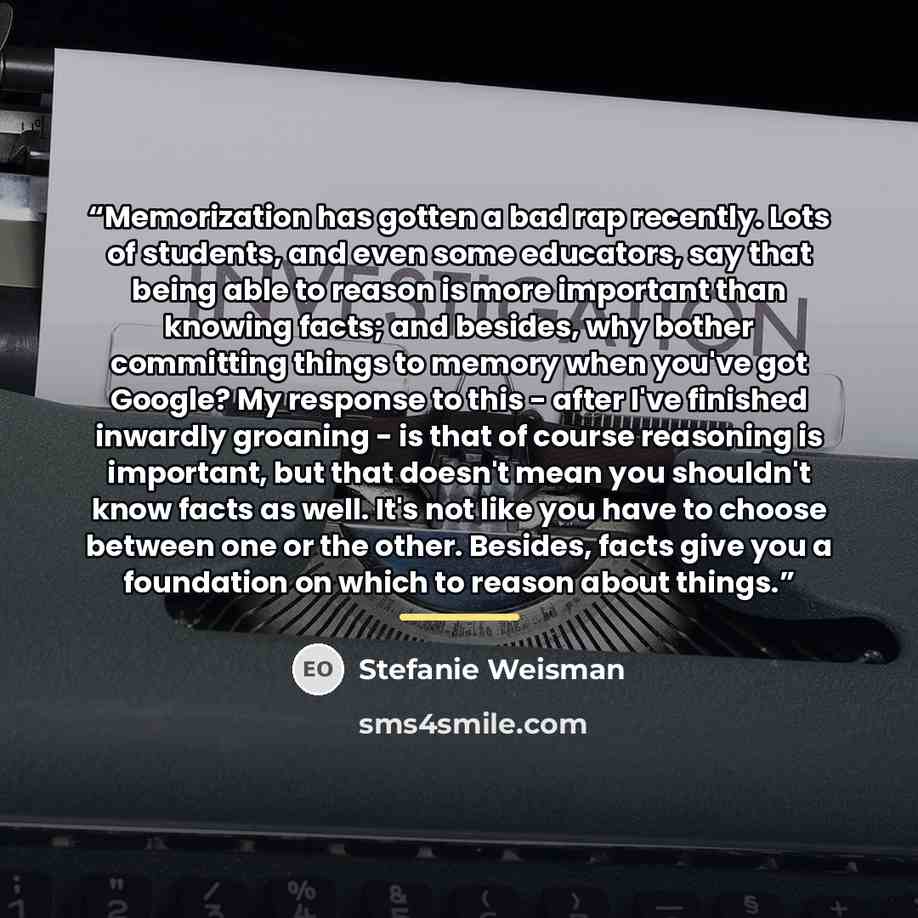 “Memorization has gotten a bad rap recently. Lots of students, and even some educators, say that being able to reason is more important than knowing facts; and besides, why bother committing things to memory when you've got Google? My response to this - after I've finished inwardly groaning - is…” quote by Stefanie Weisman