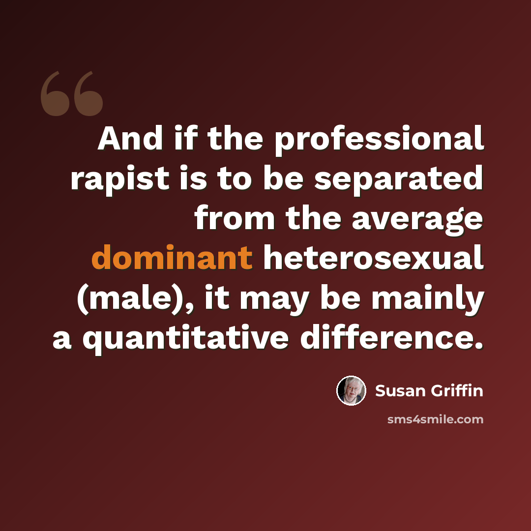 “And if the professional rapist is to be separated from the average dominant heterosexual (male), it may be mainly a quantitative difference.” quote by Susan Griffin