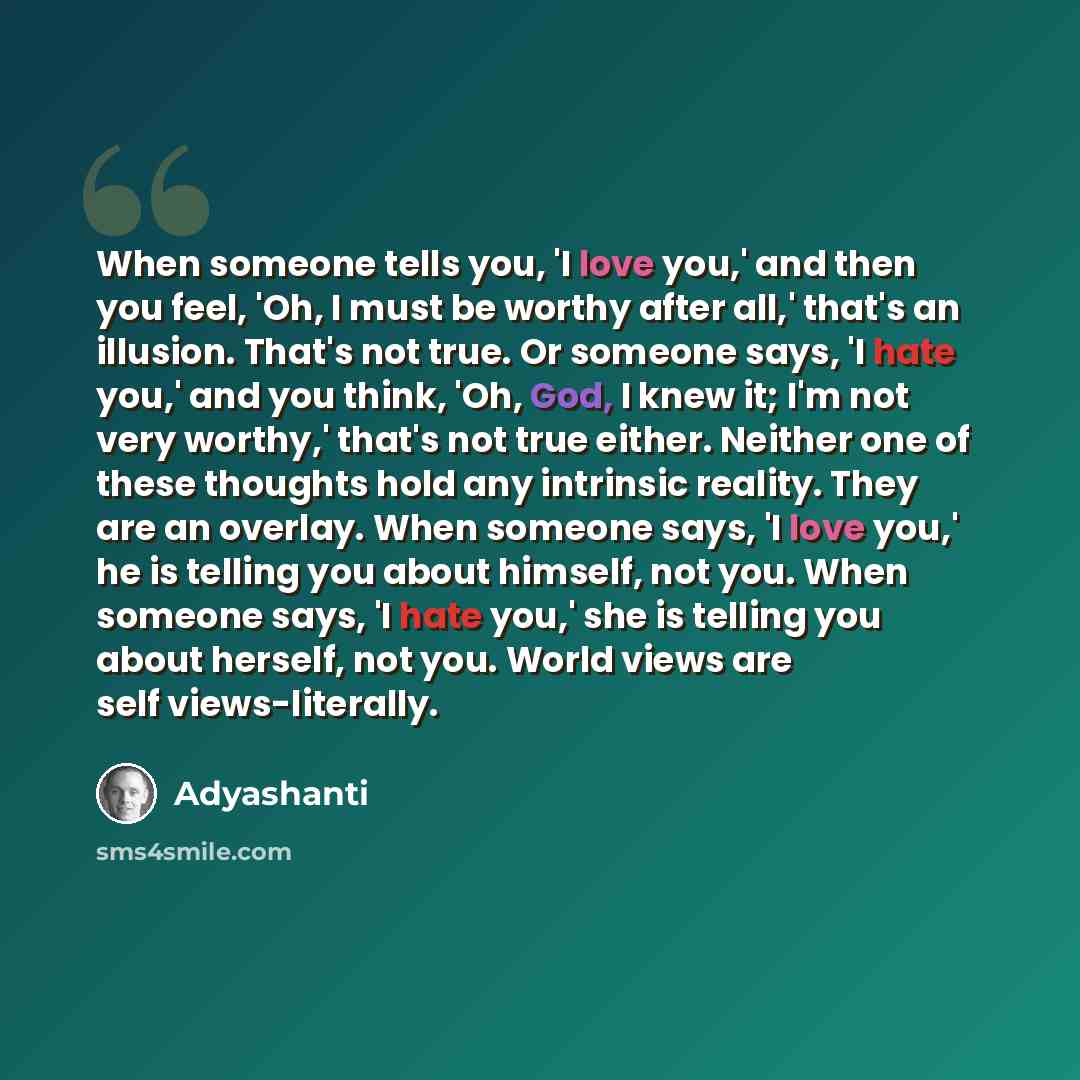 “When someone tells you, 'I love you,' and then you feel, 'Oh, I must be worthy after all,' that's an illusion. That's not true. Or someone says, 'I hate you,' and you think, 'Oh, God, I knew it; I'm not very worthy,' that's not true either. Neither one of these thoughts hold any intrinsic reality…” quote by Adyashanti