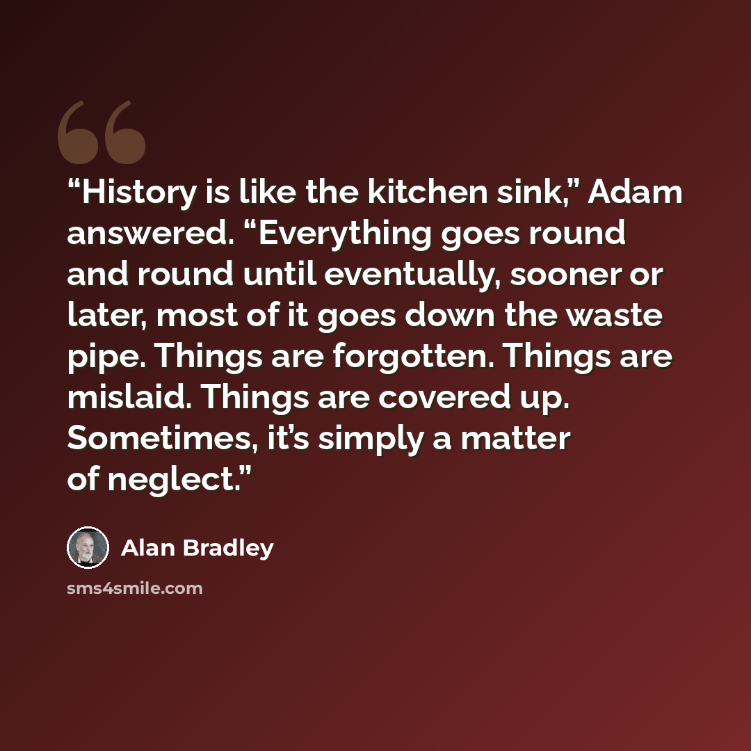 “History is like the kitchen sink,” Adam answered. “Everything goes round and round until eventually, sooner or later, most of it goes down the waste pipe. Things are forgotten. Things are mislaid. Things are covered up. Sometimes, it’s simply a matter of neglect.” quote by Alan Bradley