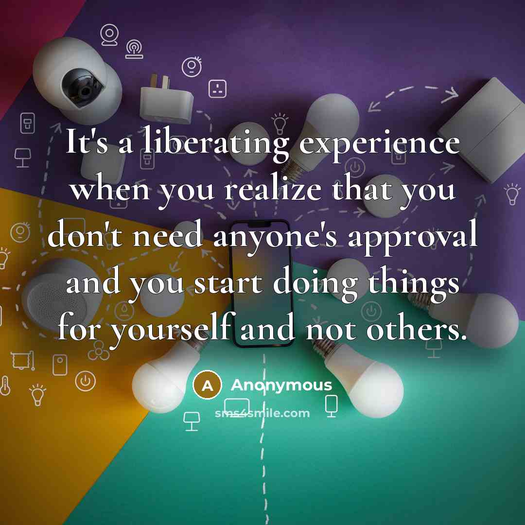 “It's a liberating experience when you realize that you don't need anyone's approval and you start doing things for yourself and not others.” quote by Anonymous