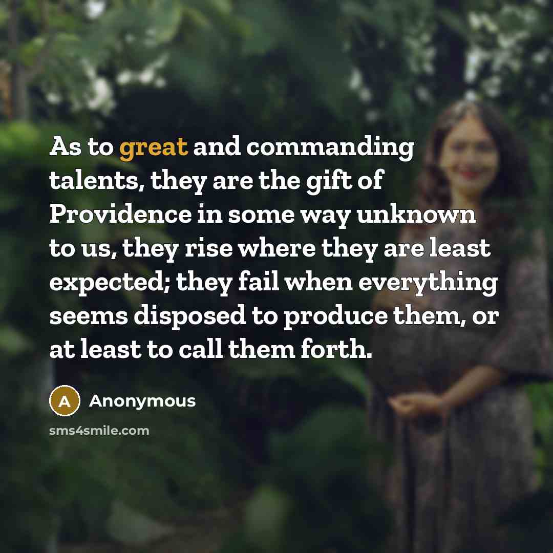 “As to great and commanding talents, they are the gift of Providence in some way unknown to us, they rise where they are least expected; they fail when everything seems disposed to produce them, or at least to call them forth.” quote by Anonymous