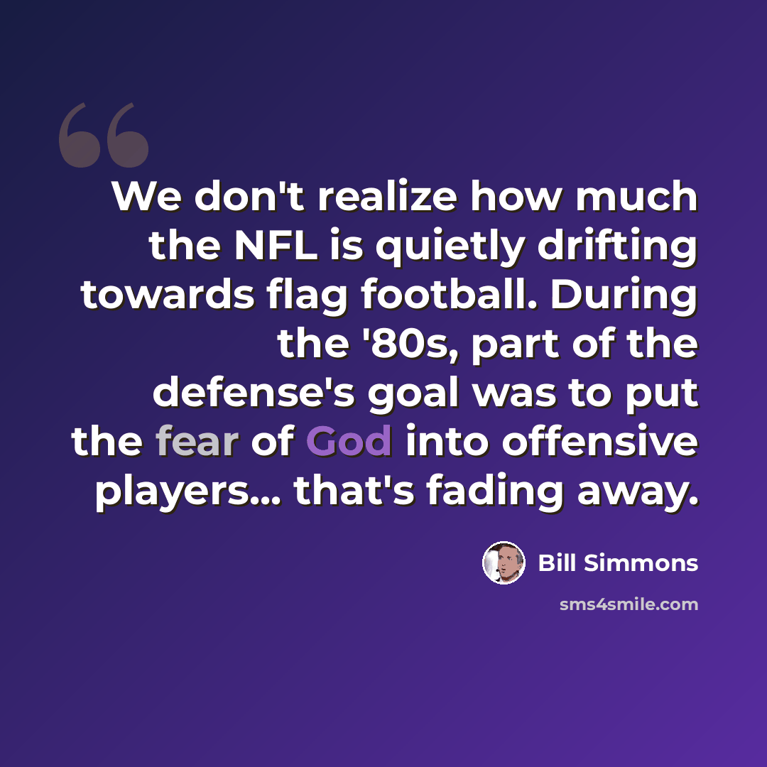 “We don't realize how much the NFL is quietly drifting towards flag football. During the '80s, part of the defense's goal was to put the fear of God into offensive players... that's fading away.” quote by Bill Simmons