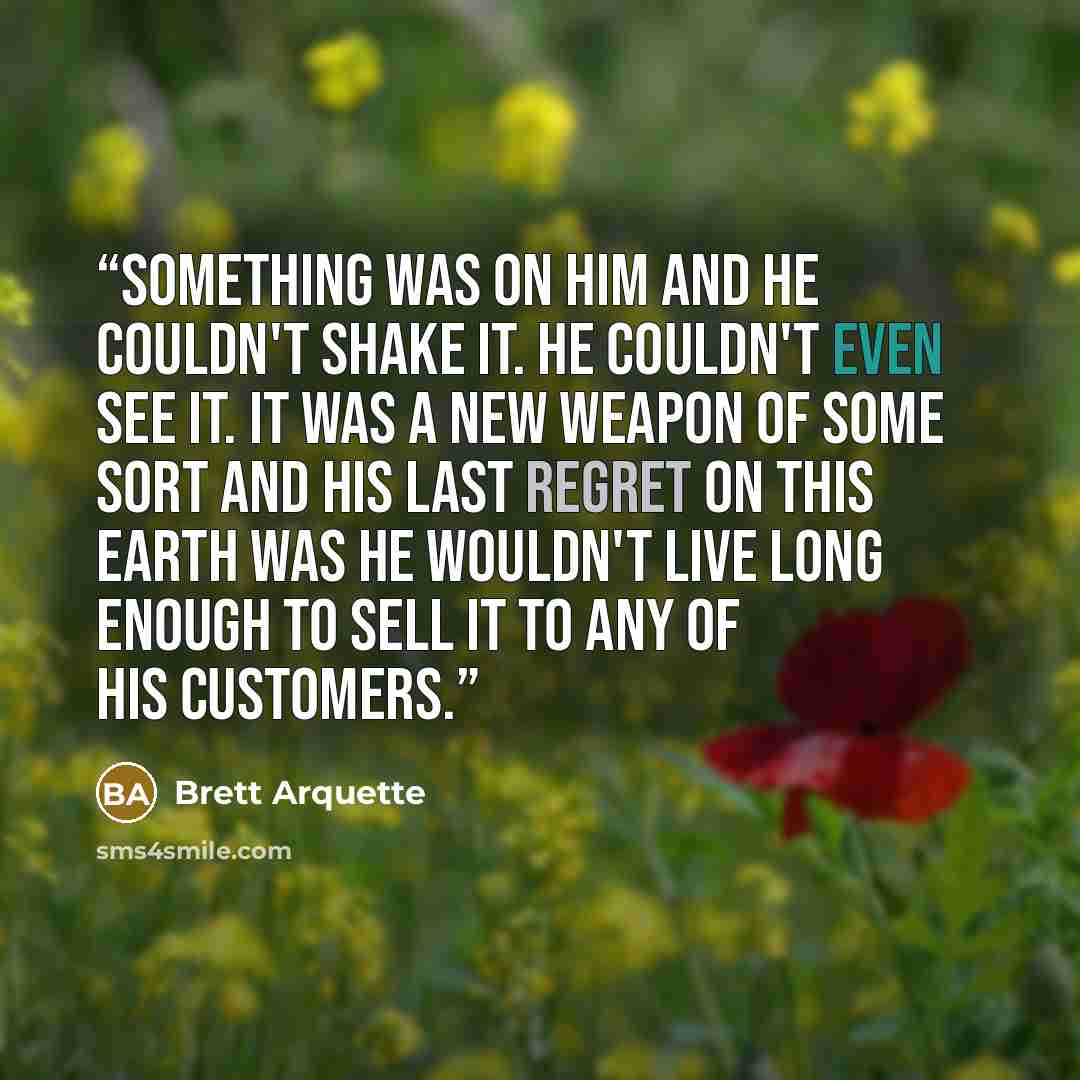 “Something was on him and he couldn't shake it. He couldn't even see it. It was a new weapon of some sort and his last regret on this earth was he wouldn't live long enough to sell it to any of his customers.” quote by Brett Arquette