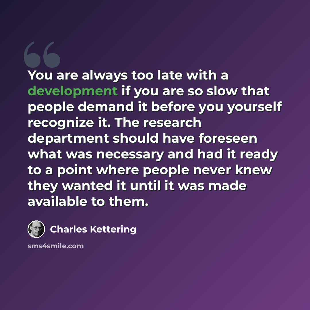 “You are always too late with a development if you are so slow that people demand it before you yourself recognize it. The research department should have foreseen what was necessary and had it ready to a point where people never knew they wanted it until it was made available to them.” quote by Charles Kettering