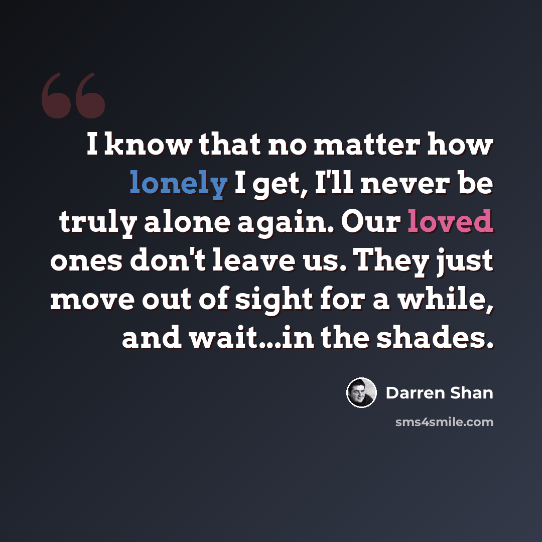 “I know that no matter how lonely I get, I'll never be truly alone again. Our loved ones don't leave us. They just move out of sight for a while, and wait...in the shades.” quote by Darren Shan