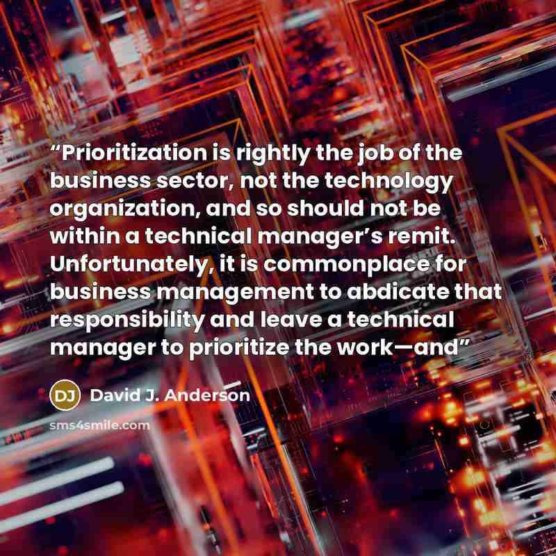 “Prioritization is rightly the job of the business sector, not the technology organization, and so should not be within a technical manager’s remit. Unfortunately, it is commonplace for business management to abdicate that responsibility and leave a technical manager to prioritize the work—and” quote by David J. Anderson