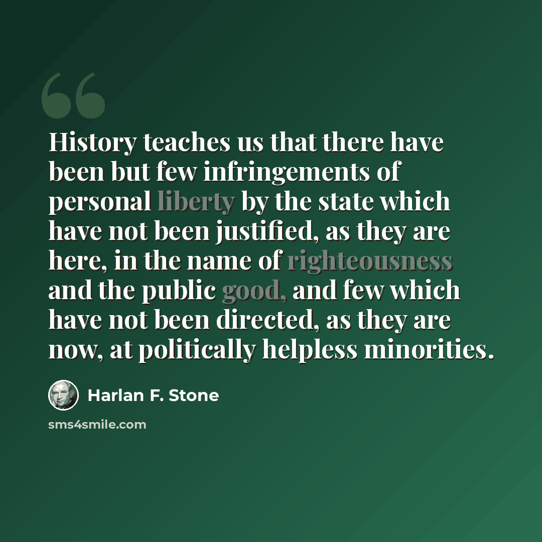 “History teaches us that there have been but few infringements of personal liberty by the state which have not been justified, as they are here, in the name of righteousness and the public good, and few which have not been directed, as they are now, at politically helpless minorities.” quote by Harlan F. Stone