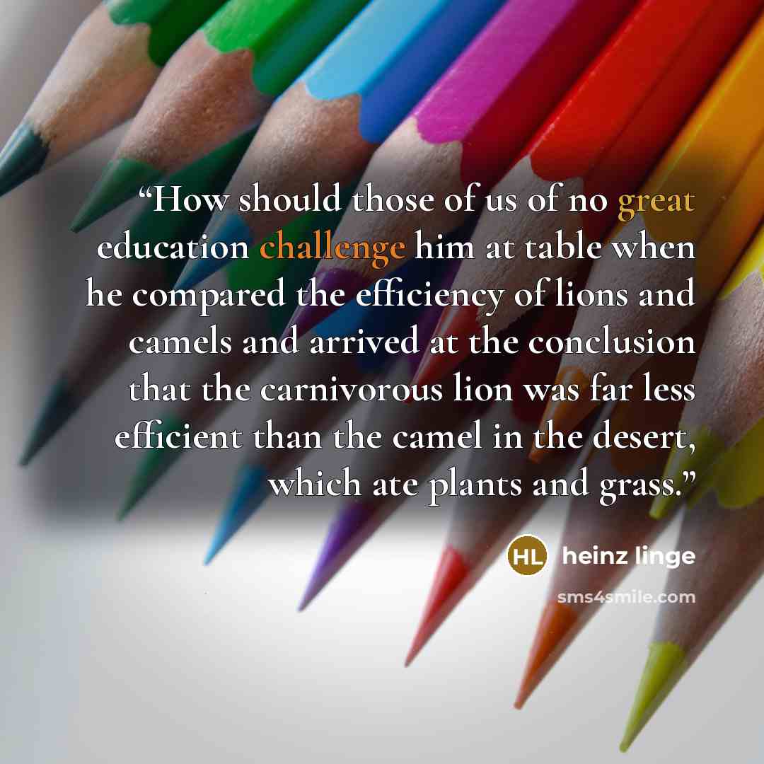 “How should those of us of no great education challenge him at table when he compared the efficiency of lions and camels and arrived at the conclusion that the carnivorous lion was far less efficient than the camel in the desert, which ate plants and grass.” quote by Heinz Linge