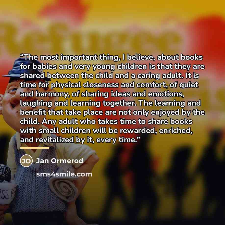 “The most important thing, I believe, about books for babies and very young children is that they are shared between the child and a caring adult. It is time for physical closeness and comfort, of quiet and harmony, of sharing ideas and emotions, laughing and learning together. The learning and…” quote by Jan Ormerod