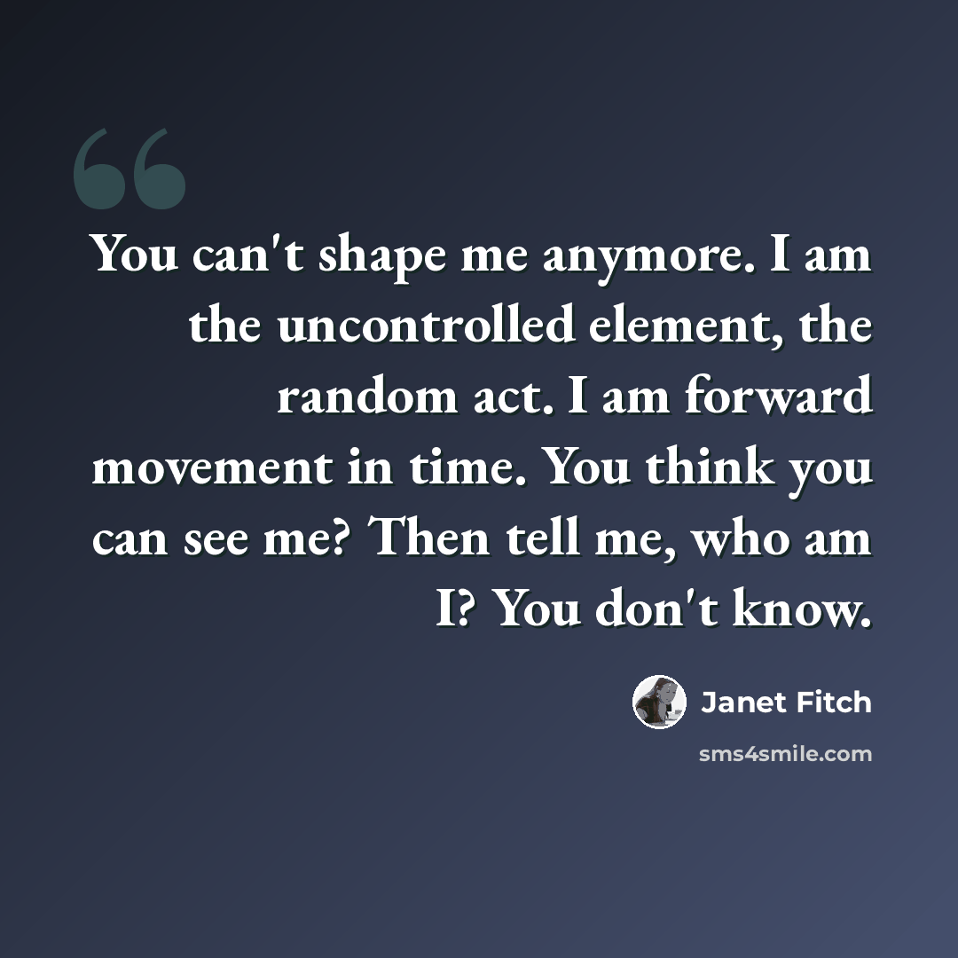 “You can't shape me anymore. I am the uncontrolled element, the random act. I am forward movement in time. You think you can see me? Then tell me, who am I? You don't know.” quote by Janet Fitch