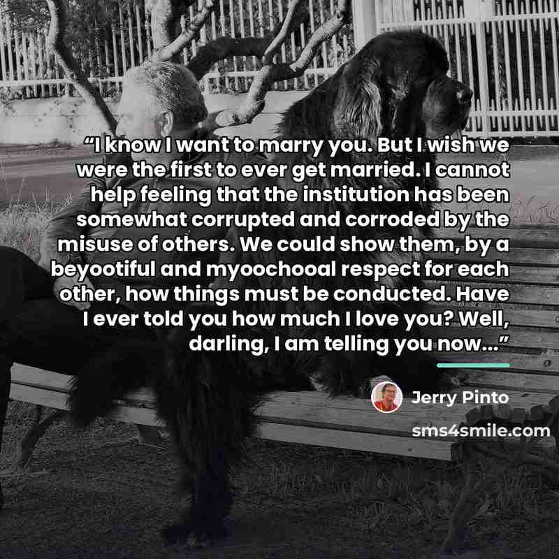 “I know I want to marry you. But I wish we were the first to ever get married. I cannot help feeling that the institution has been somewhat corrupted and corroded by the misuse of others. We could show them, by a beyootiful and myoochooal respect for each other, how things must be conducted. Have I…” quote by Jerry Pinto