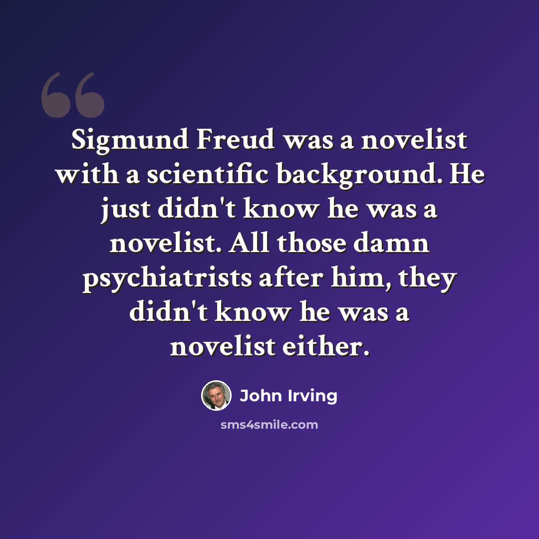 “Sigmund Freud was a novelist with a scientific background. He just didn't know he was a novelist. All those damn psychiatrists after him, they didn't know he was a novelist either.” quote by John Irving