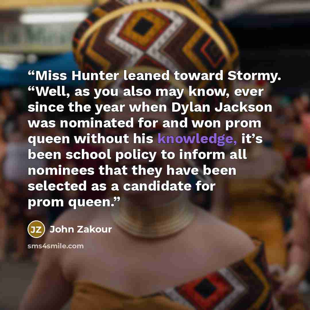 “Miss Hunter leaned toward Stormy. “Well, as you also may know, ever since the year when Dylan Jackson was nominated for and won prom queen without his knowledge, it’s been school policy to inform all nominees that they have been selected as a candidate for prom queen.” quote by John Zakour