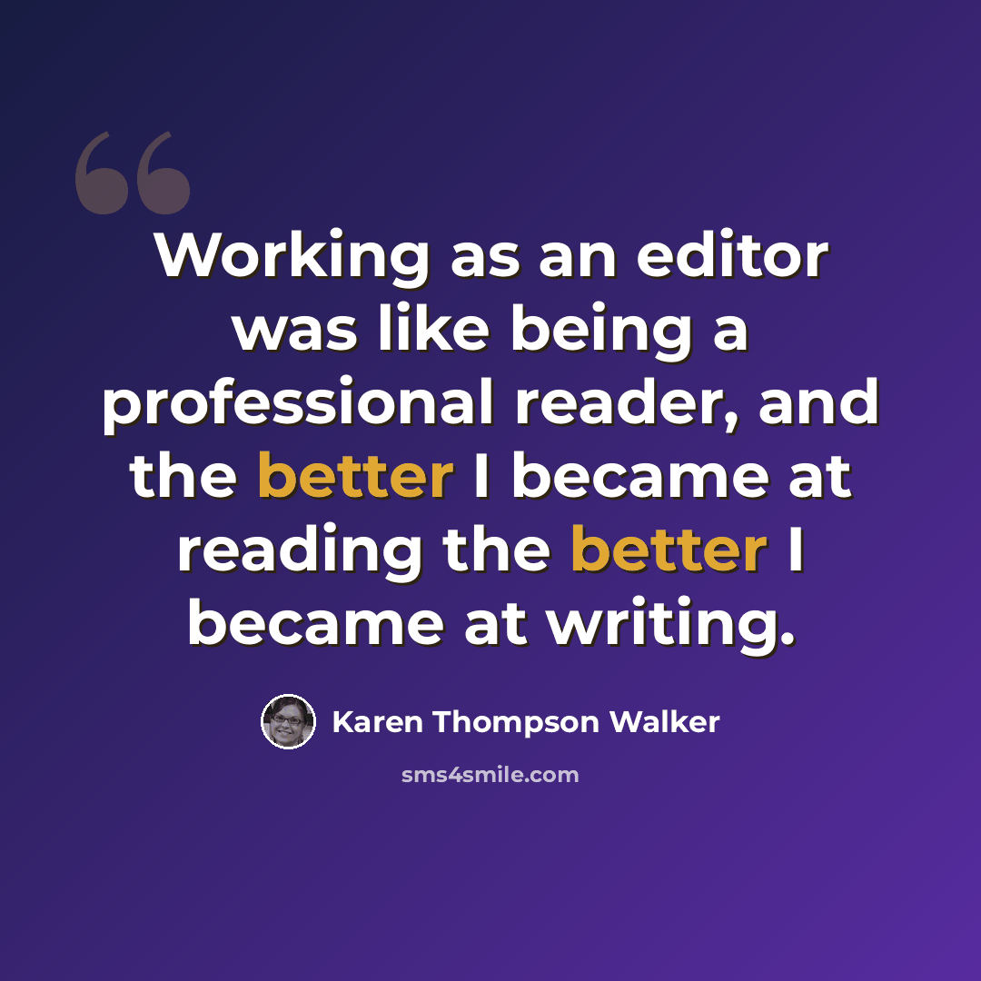 “Working as an editor was like being a professional reader, and the better I became at reading the better I became at writing.” quote by Karen Thompson Walker