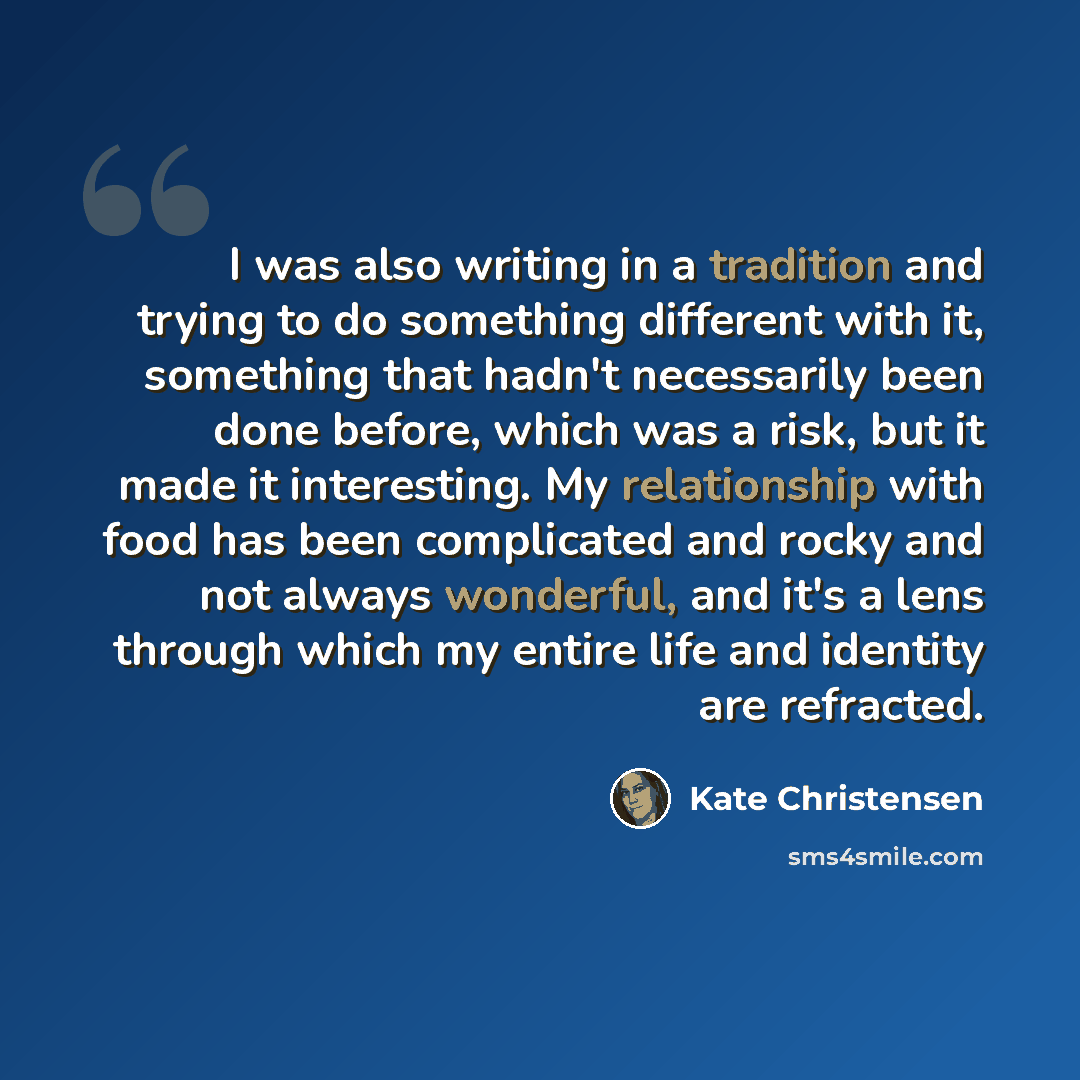 “I was also writing in a tradition and trying to do something different with it, something that hadn't necessarily been done before, which was a risk, but it made it interesting. My relationship with food has been complicated and rocky and not always wonderful, and it's a lens through which my…” quote by Kate Christensen