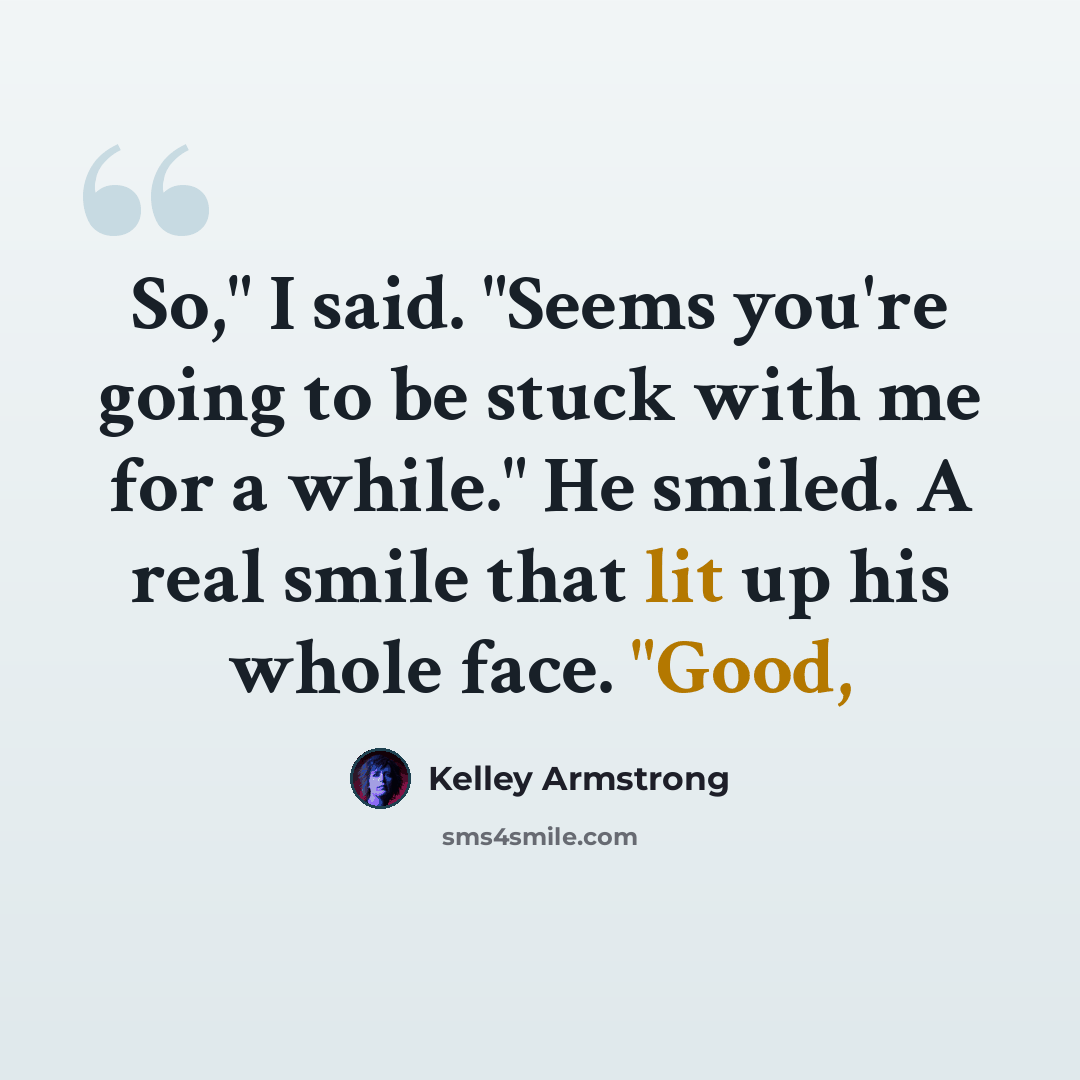 “So," I said. "Seems you're going to be stuck with me for a while." He smiled. A real smile that lit up his whole face. "Good,” quote by Kelley Armstrong