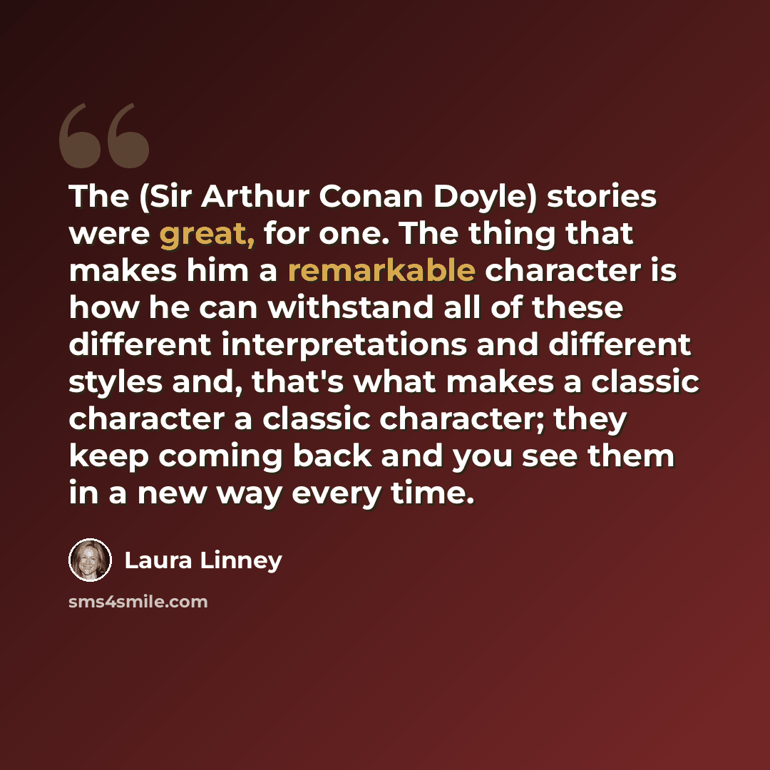 “The (Sir Arthur Conan Doyle) stories were great, for one. The thing that makes him a remarkable character is how he can withstand all of these different interpretations and different styles and, that's what makes a classic character a classic character; they keep coming back and you see them in a…” quote by Laura Linney