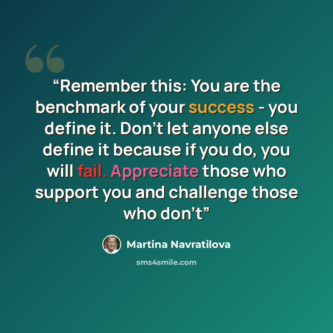 “Remember this: You are the benchmark of your success - you define it. Don't let anyone else define it because if you do, you will fail. Appreciate those who support you and challenge those who don't” quote by Martina Navratilova