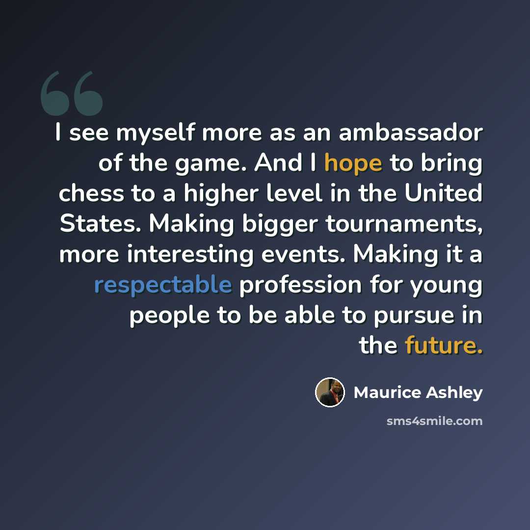 “I see myself more as an ambassador of the game. And I hope to bring chess to a higher level in the United States. Making bigger tournaments, more interesting events. Making it a respectable profession for young people to be able to pursue in the future.” quote by Maurice Ashley