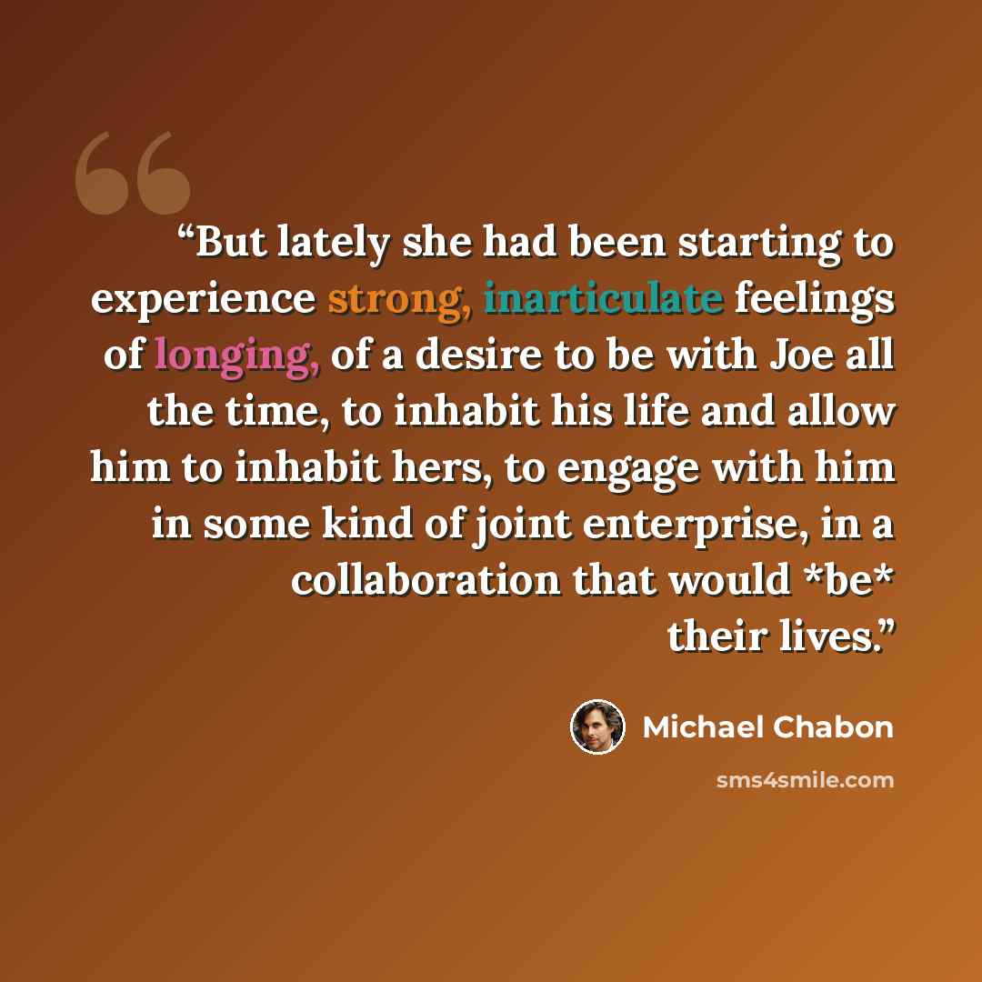 “But lately she had been starting to experience strong, inarticulate feelings of longing, of a desire to be with Joe all the time, to inhabit his life and allow him to inhabit hers, to engage with him in some kind of joint enterprise, in a collaboration that would *be* their lives.” quote by michael chabon