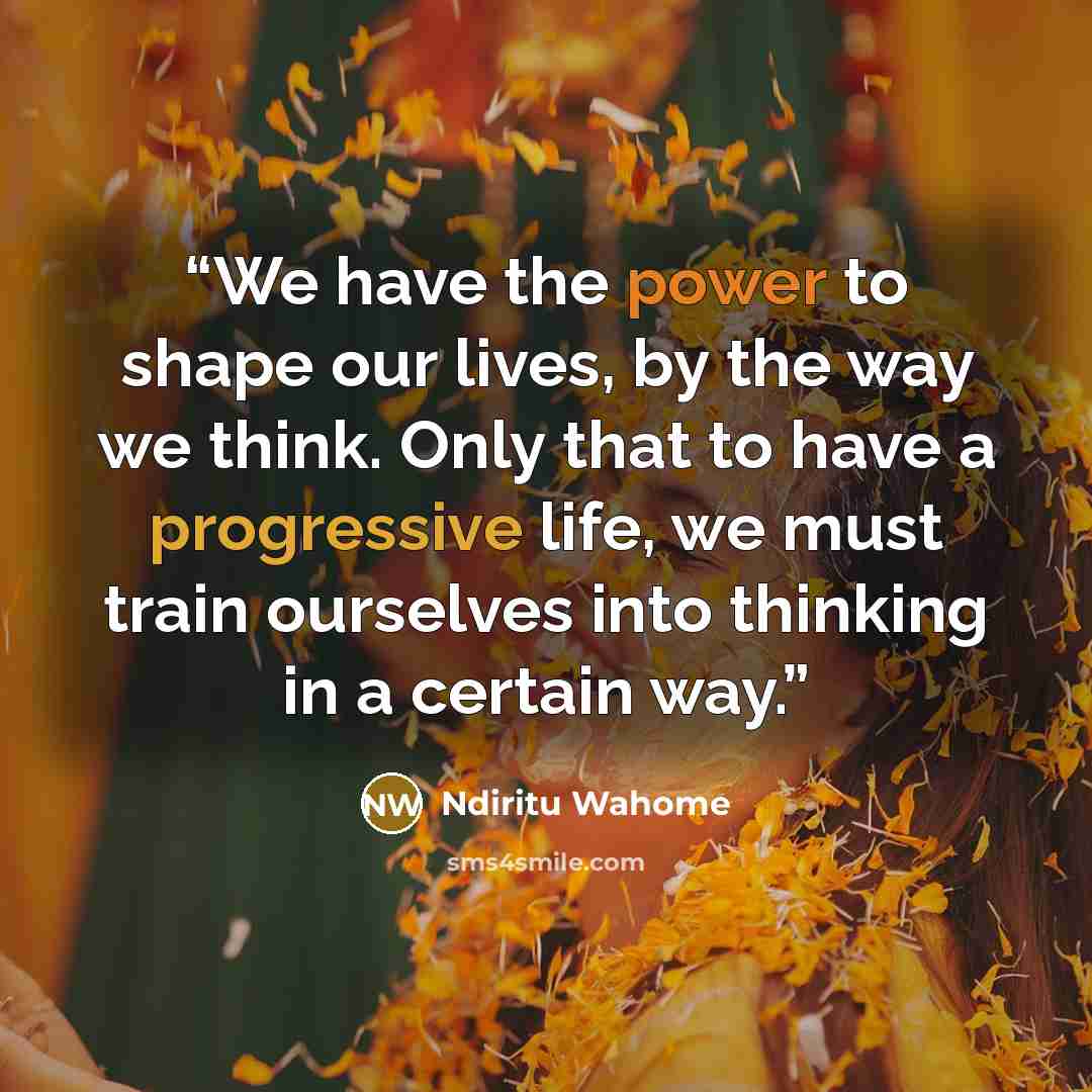“We have the power to shape our lives, by the way we think. Only that to have a progressive life, we must train ourselves into thinking in a certain way.” quote by Ndiritu Wahome