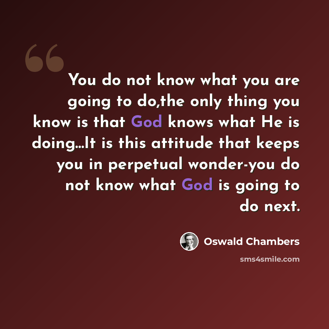 “You do not know what you are going to do,the only thing you know is that God knows what He is doing…It is this attitude that keeps you in perpetual wonder-you do not know what God is going to do next.” quote by Oswald Chambers