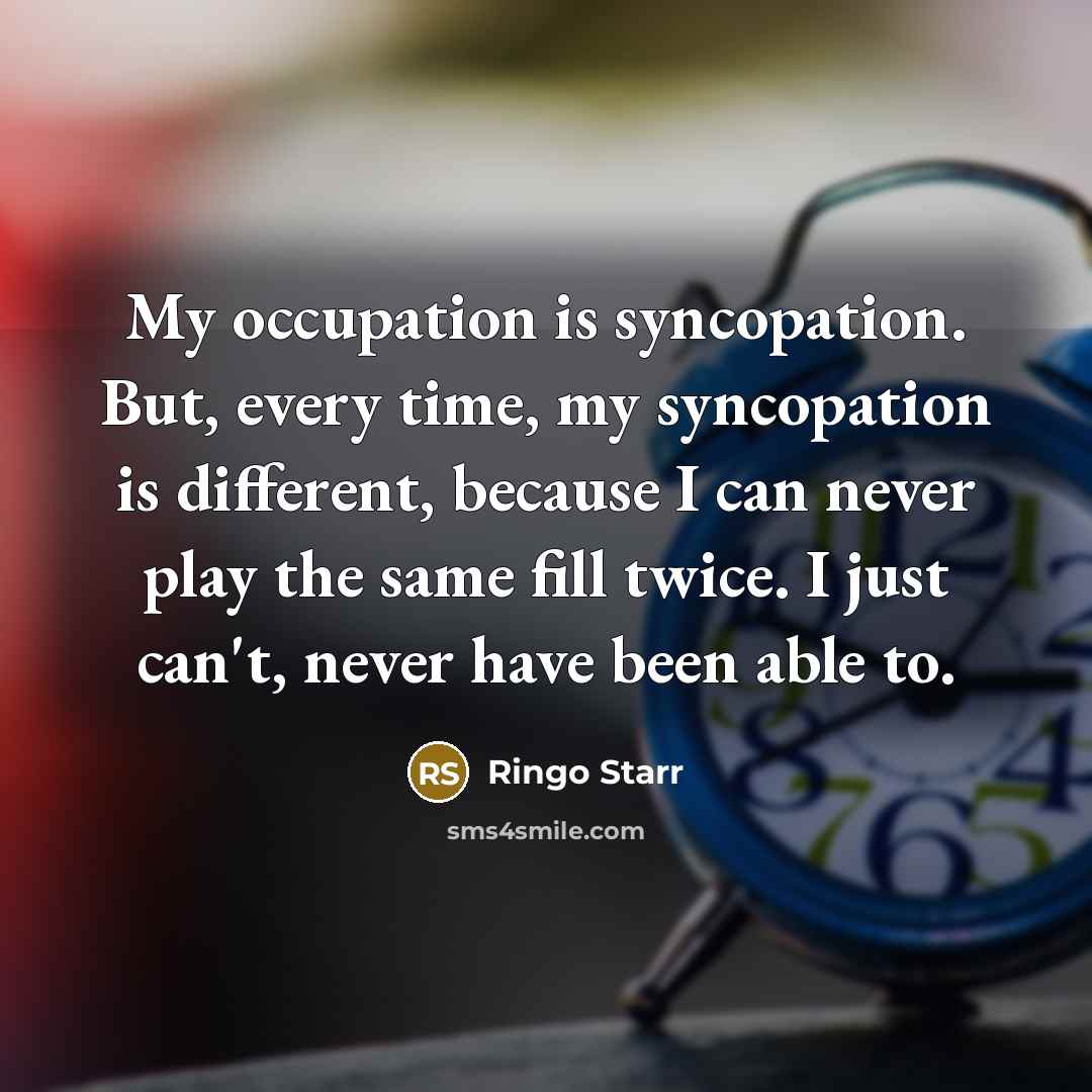 “My occupation is syncopation. But, every time, my syncopation is different, because I can never play the same fill twice. I just can't, never have been able to.” quote by Ringo Starr