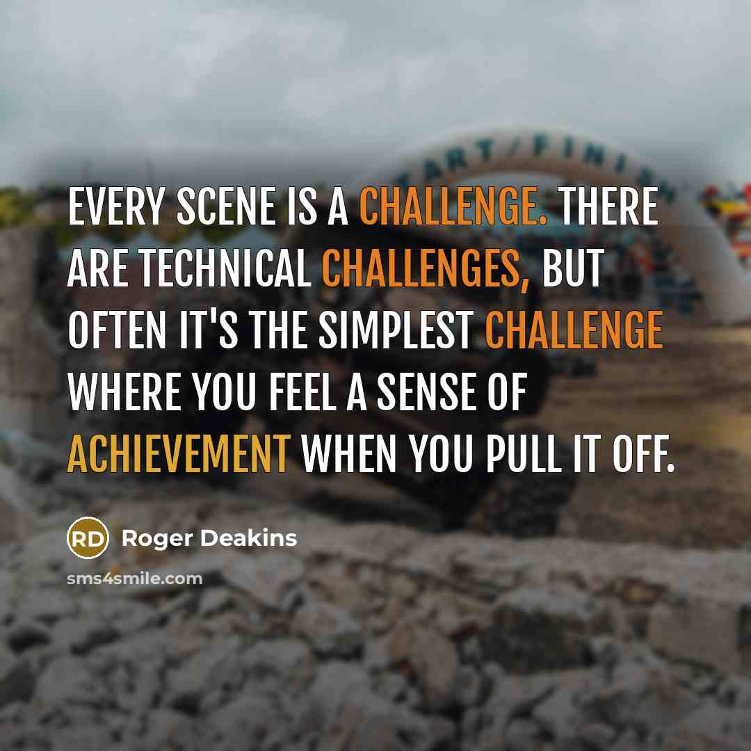 “Every scene is a challenge. There are technical challenges, but often it's the simplest challenge where you feel a sense of achievement when you pull it off.” quote by Roger Deakins