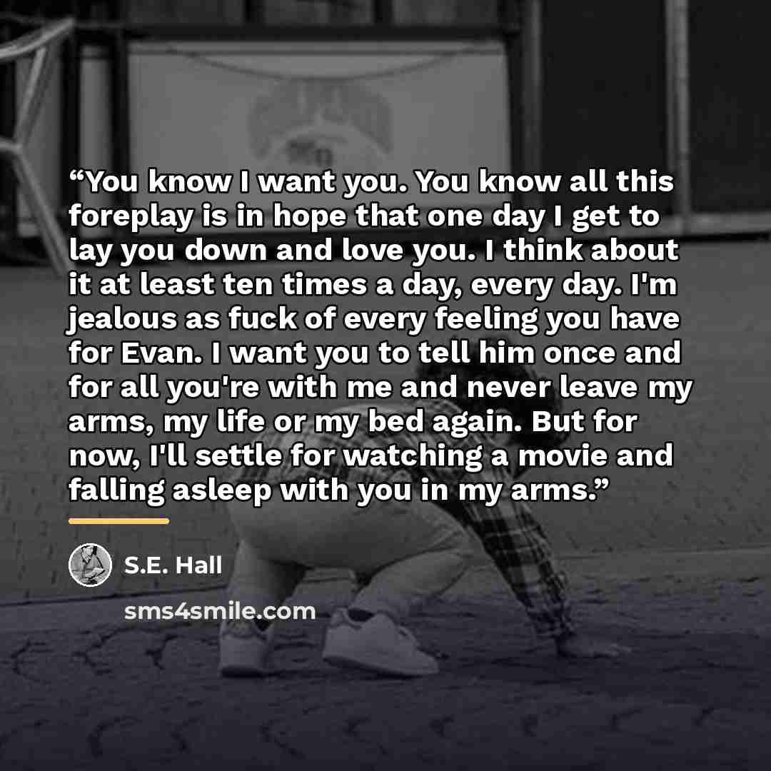 “You know I want you. You know all this foreplay is in hope that one day I get to lay you down and love you. I think about it at least ten times a day, every day. I'm jealous as fuck of every feeling you have for Evan. I want you to tell him once and for all you're with me and never leave my arms…” quote by S.E. Hall