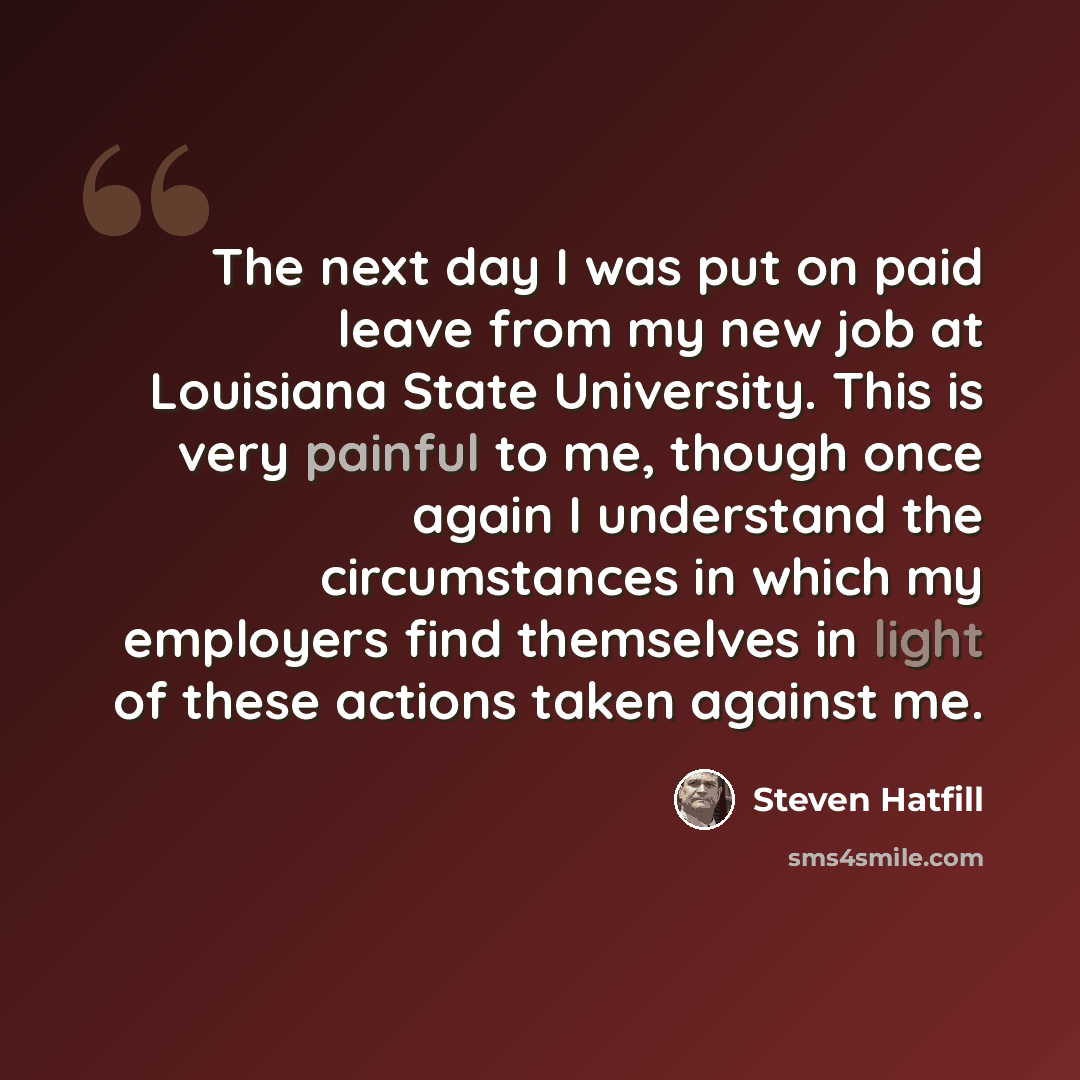 “The next day I was put on paid leave from my new job at Louisiana State University. This is very painful to me, though once again I understand the circumstances in which my employers find themselves in light of these actions taken against me.” quote by Steven Hatfill