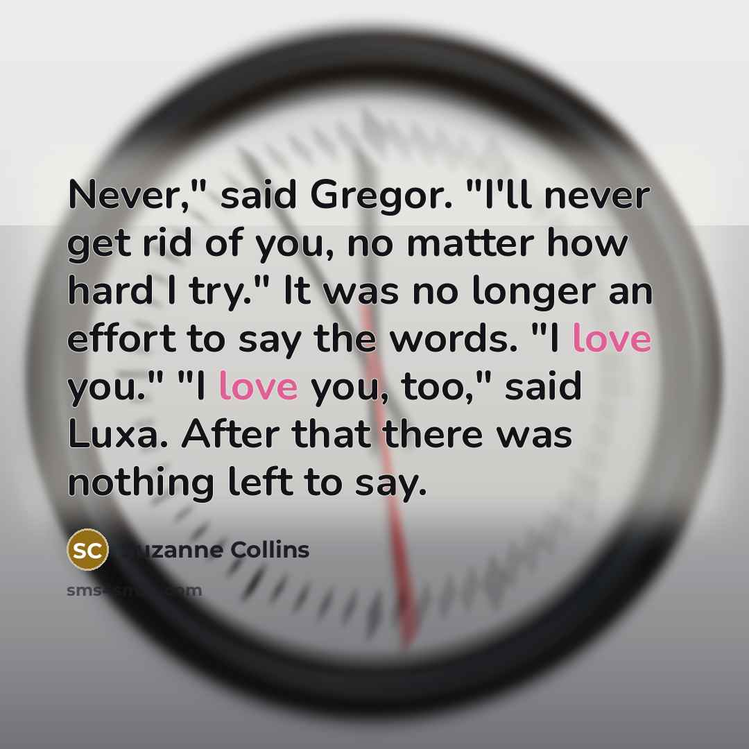 “Never," said Gregor. "I'll never get rid of you, no matter how hard I try." It was no longer an effort to say the words. "I love you." "I love you, too," said Luxa. After that there was nothing left to say.” quote by Suzanne Collins