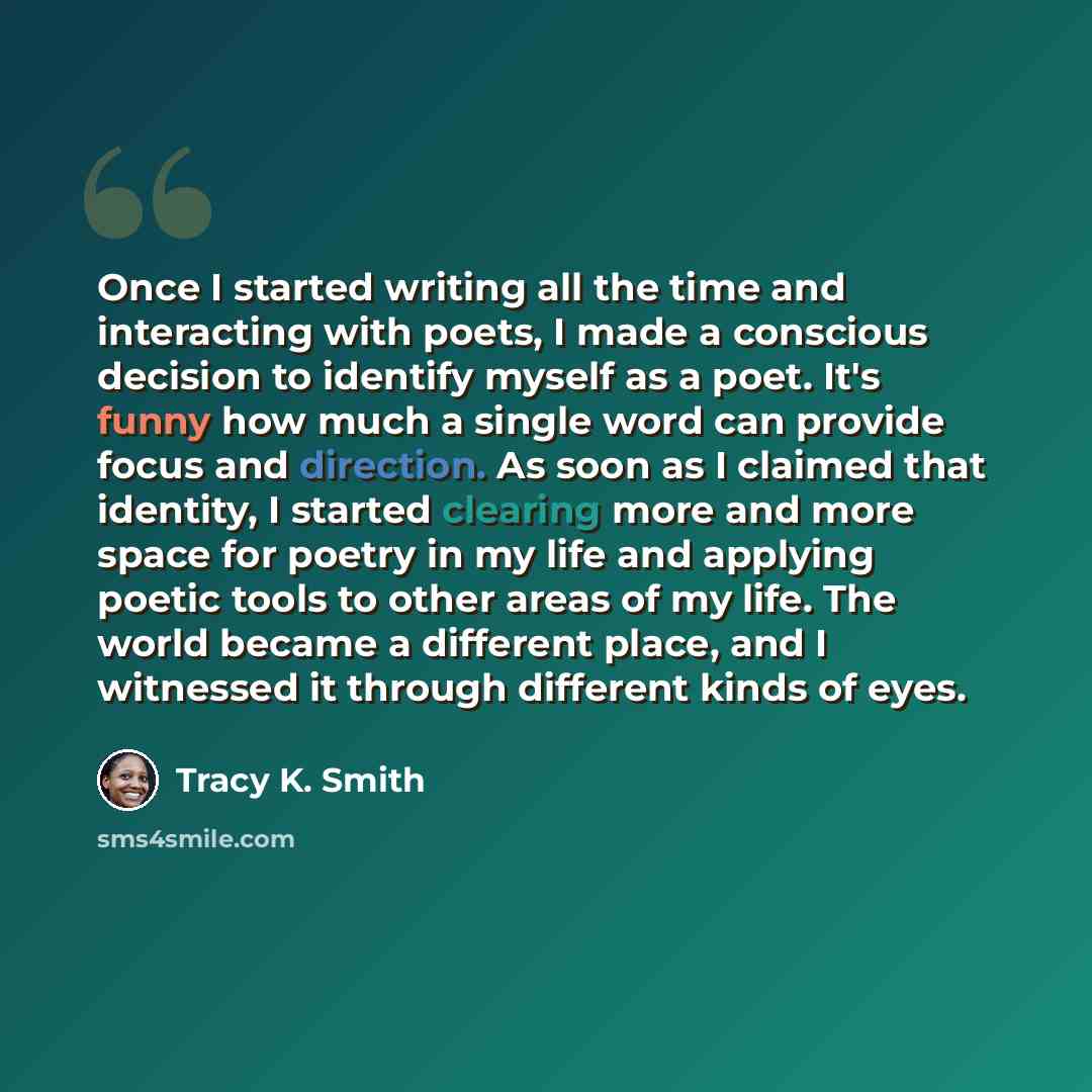 “Once I started writing all the time and interacting with poets, I made a conscious decision to identify myself as a poet. It's funny how much a single word can provide focus and direction. As soon as I claimed that identity, I started clearing more and more space for poetry in my life and applying…” quote by Tracy K. Smith