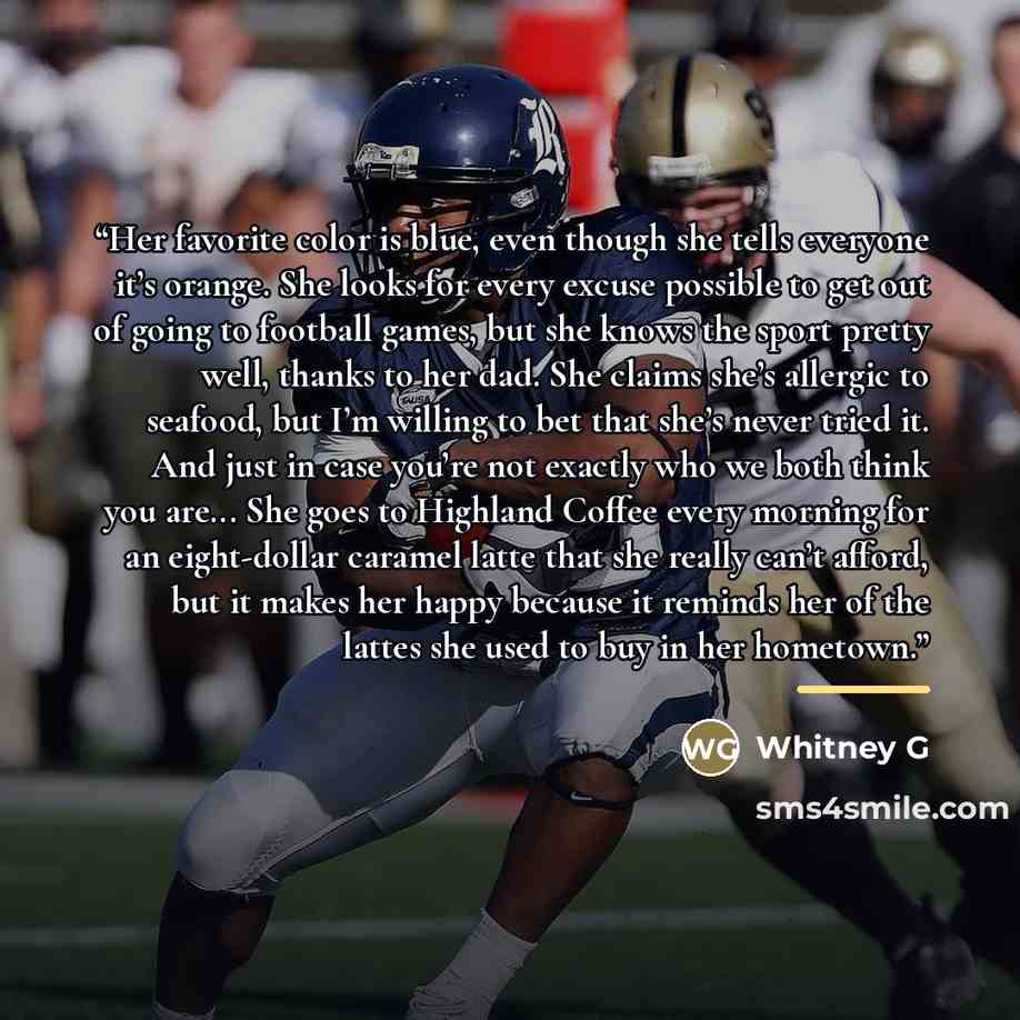 “Her favorite color is blue, even though she tells everyone it’s orange. She looks for every excuse possible to get out of going to football games, but she knows the sport pretty well, thanks to her dad. She claims she’s allergic to seafood, but I’m willing to bet that she’s never tried it. And…” quote by Whitney G