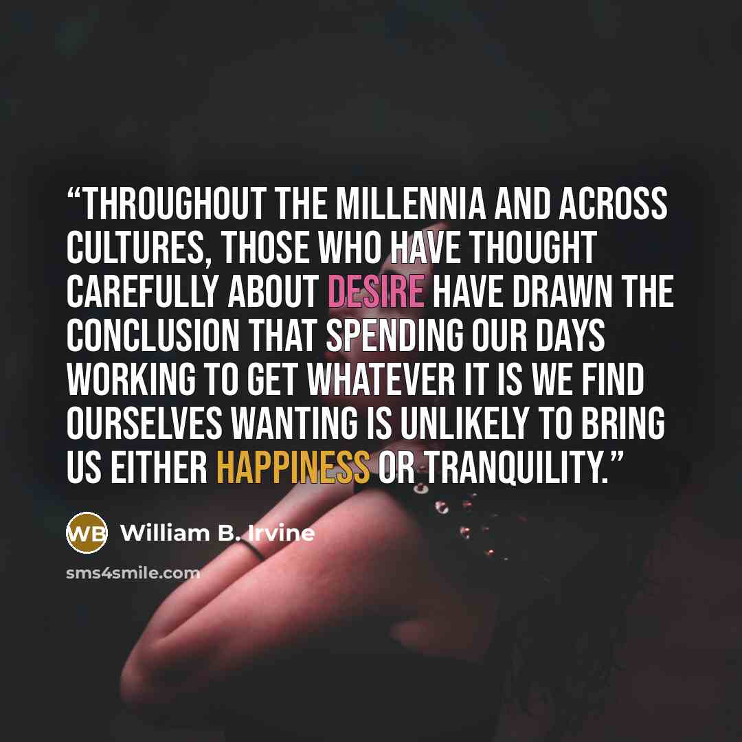 “Throughout the millennia and across cultures, those who have thought carefully about desire have drawn the conclusion that spending our days working to get whatever it is we find ourselves wanting is unlikely to bring us either happiness or tranquility.” quote by William B. Irvine