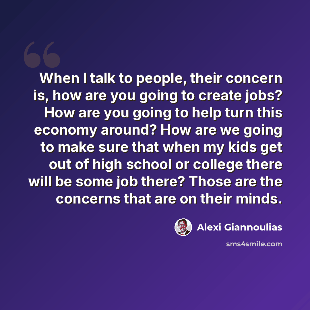 “When I talk to people, their concern is, how are you going to create jobs? How are you going to help turn this economy around? How are we going to make sure that when my kids get out of high school or college there will be some job there? Those are the concerns that are on their minds.” quote by Alexi Giannoulias