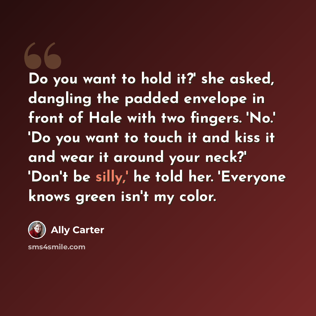 “Do you want to hold it?' she asked, dangling the padded envelope in front of Hale with two fingers. 'No.' 'Do you want to touch it and kiss it and wear it around your neck?' 'Don't be silly,' he told her. 'Everyone knows green isn't my color.” quote by Ally Carter