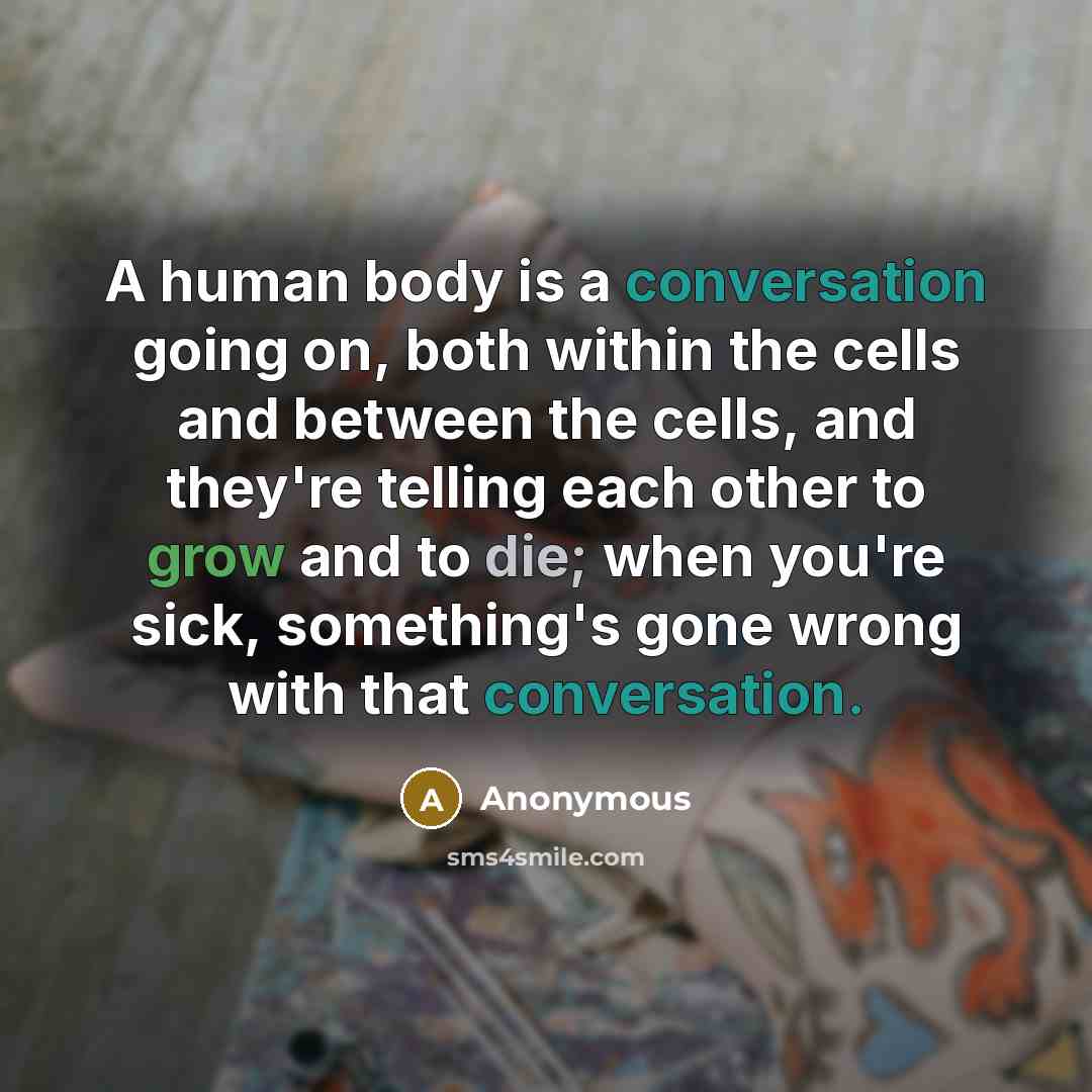 “A human body is a conversation going on, both within the cells and between the cells, and they're telling each other to grow and to die; when you're sick, something's gone wrong with that conversation.” quote by Anonymous