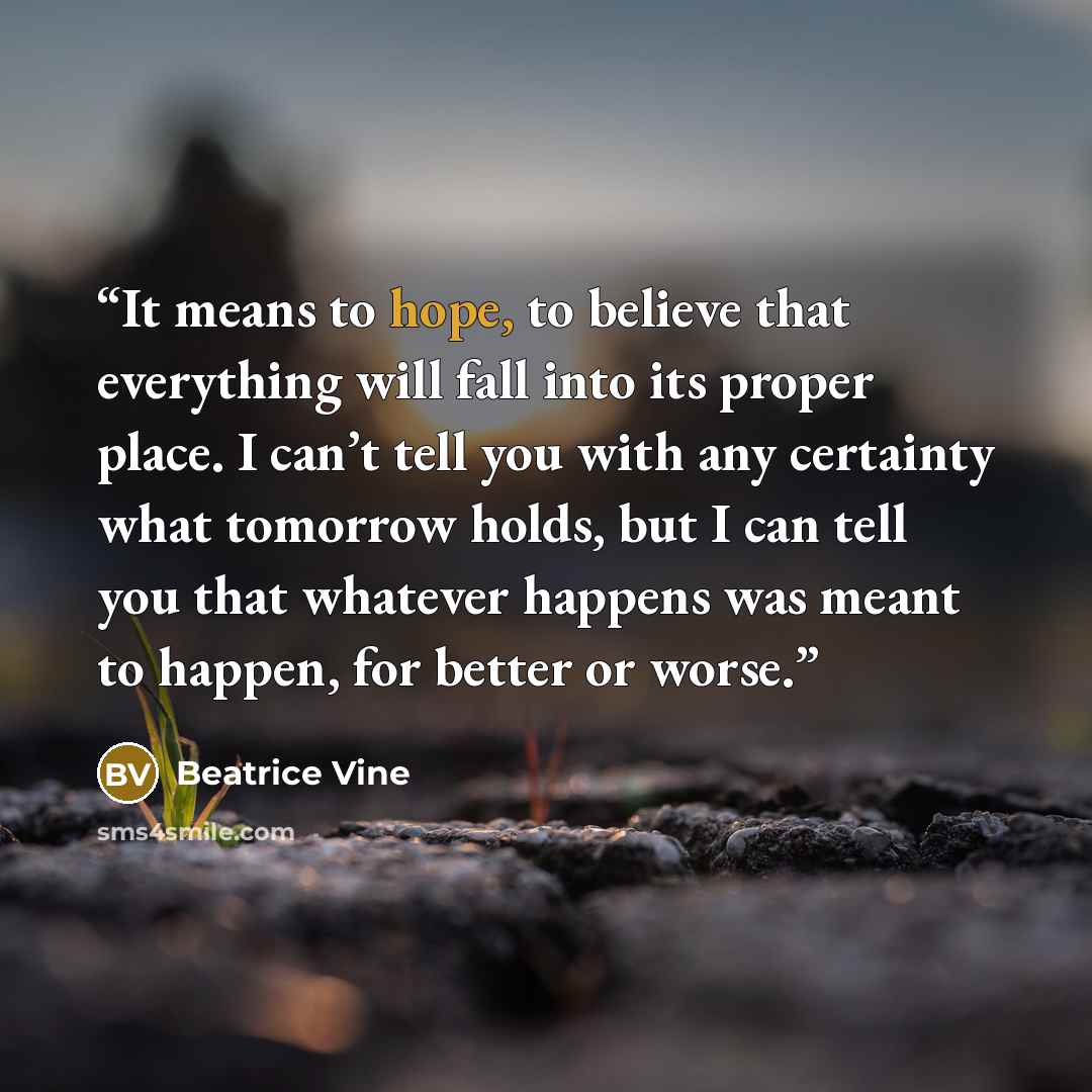“It means to hope, to believe that everything will fall into its proper place. I can’t tell you with any certainty what tomorrow holds, but I can tell you that whatever happens was meant to happen, for better or worse.” quote by Beatrice Vine